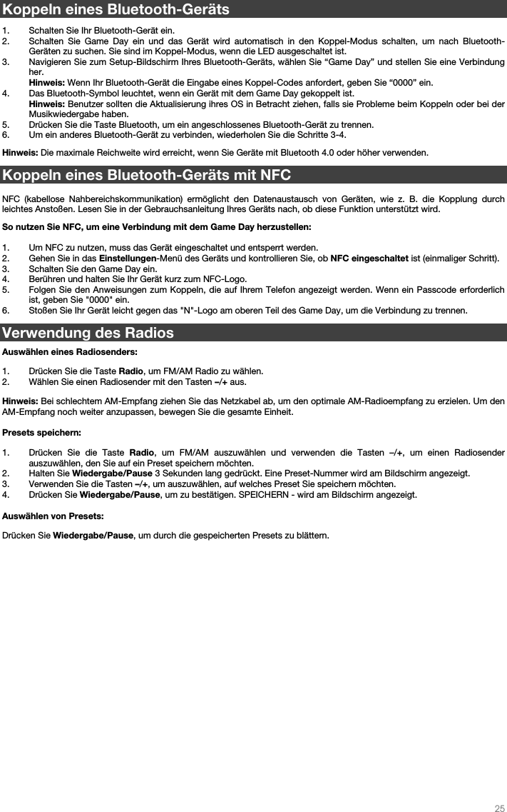   25   Koppeln eines Bluetooth-Geräts  1. Schalten Sie Ihr Bluetooth-Gerät ein. 2. Schalten Sie Game Day ein und das Gerät wird automatisch in den Koppel-Modus schalten, um nach Bluetooth-Geräten zu suchen. Sie sind im Koppel-Modus, wenn die LED ausgeschaltet ist. 3. Navigieren Sie zum Setup-Bildschirm Ihres Bluetooth-Geräts, wählen Sie “Game Day” und stellen Sie eine Verbindung her.  Hinweis: Wenn Ihr Bluetooth-Gerät die Eingabe eines Koppel-Codes anfordert, geben Sie “0000” ein.    4. Das Bluetooth-Symbol leuchtet, wenn ein Gerät mit dem Game Day gekoppelt ist.  Hinweis: Benutzer sollten die Aktualisierung ihres OS in Betracht ziehen, falls sie Probleme beim Koppeln oder bei der Musikwiedergabe haben. 5. Drücken Sie die Taste Bluetooth, um ein angeschlossenes Bluetooth-Gerät zu trennen. 6. Um ein anderes Bluetooth-Gerät zu verbinden, wiederholen Sie die Schritte 3-4.   Hinweis: Die maximale Reichweite wird erreicht, wenn Sie Geräte mit Bluetooth 4.0 oder höher verwenden.   Koppeln eines Bluetooth-Geräts mit NFC  NFC (kabellose Nahbereichskommunikation) ermöglicht den Datenaustausch von Geräten, wie z. B. die Kopplung durch leichtes Anstoßen. Lesen Sie in der Gebrauchsanleitung Ihres Geräts nach, ob diese Funktion unterstützt wird.    So nutzen Sie NFC, um eine Verbindung mit dem Game Day herzustellen:   1. Um NFC zu nutzen, muss das Gerät eingeschaltet und entsperrt werden. 2. Gehen Sie in das Einstellungen-Menü des Geräts und kontrollieren Sie, ob NFC eingeschaltet ist (einmaliger Schritt). 3. Schalten Sie den Game Day ein. 4. Berühren und halten Sie Ihr Gerät kurz zum NFC-Logo. 5. Folgen Sie den Anweisungen zum Koppeln, die auf Ihrem Telefon angezeigt werden. Wenn ein Passcode erforderlich ist, geben Sie &quot;0000&quot; ein. 6. Stoßen Sie Ihr Gerät leicht gegen das &quot;N&quot;-Logo am oberen Teil des Game Day, um die Verbindung zu trennen.  Verwendung des Radios   Auswählen eines Radiosenders:  1. Drücken Sie die Taste Radio, um FM/AM Radio zu wählen. 2. Wählen Sie einen Radiosender mit den Tasten –/+ aus.    Hinweis: Bei schlechtem AM-Empfang ziehen Sie das Netzkabel ab, um den optimale AM-Radioempfang zu erzielen. Um den AM-Empfang noch weiter anzupassen, bewegen Sie die gesamte Einheit.   Presets speichern: 1. Drücken Sie die Taste Radio, um FM/AM auszuwählen und verwenden die Tasten –/+, um einen Radiosender auszuwählen, den Sie auf ein Preset speichern möchten.   2. Halten Sie Wiedergabe/Pause 3 Sekunden lang gedrückt. Eine Preset-Nummer wird am Bildschirm angezeigt. 3. Verwenden Sie die Tasten –/+, um auszuwählen, auf welches Preset Sie speichern möchten. 4. Drücken Sie Wiedergabe/Pause, um zu bestätigen. SPEICHERN - wird am Bildschirm angezeigt.  Auswählen von Presets:  Drücken Sie Wiedergabe/Pause, um durch die gespeicherten Presets zu blättern.              