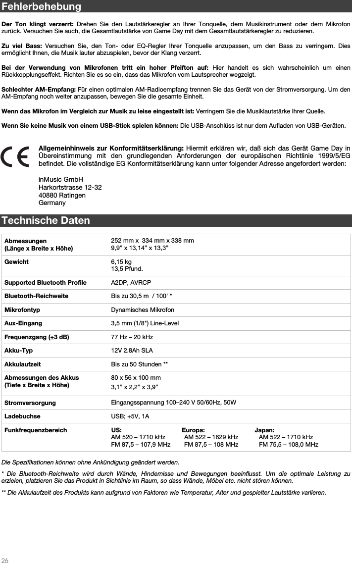   26   Fehlerbehebung  Der Ton klingt verzerrt: Drehen Sie den Lautstärkeregler an Ihrer Tonquelle, dem Musikinstrument oder dem Mikrofon zurück. Versuchen Sie auch, die Gesamtlautstärke von Game Day mit dem Gesamtlautstärkeregler zu reduzieren.  Zu viel Bass: Versuchen Sie, den Ton- oder EQ-Regler Ihrer Tonquelle anzupassen, um den Bass zu verringern. Dies ermöglicht Ihnen, die Musik lauter abzuspielen, bevor der Klang verzerrt.   Bei der Verwendung von Mikrofonen tritt ein hoher Pfeifton auf: Hier handelt es sich wahrscheinlich um einen Rückkopplungseffekt. Richten Sie es so ein, dass das Mikrofon vom Lautsprecher wegzeigt.   Schlechter AM-Empfang: Für einen optimalen AM-Radioempfang trennen Sie das Gerät von der Stromversorgung. Um den AM-Empfang noch weiter anzupassen, bewegen Sie die gesamte Einheit.     Wenn das Mikrofon im Vergleich zur Musik zu leise eingestellt ist: Verringern Sie die Musiklautstärke Ihrer Quelle.  Wenn Sie keine Musik von einem USB-Stick spielen können: Die USB-Anschlüss ist nur dem Aufladen von USB-Geräten.     Allgemeinhinweis zur Konformitätserklärung: Hiermit erklären wir, daß sich das Gerät Game Day in Übereinstimmung mit den grundlegenden Anforderungen der europäischen Richtlinie 1999/5/EG befindet. Die vollständige EG Konformitätserklärung kann unter folgender Adresse angefordert werden:  inMusic GmbH Harkortstrasse 12-32 40880 Ratingen Germany  Technische Daten  Abmessungen  (Länge x Breite x Höhe) 252 mm x  334 mm x 338 mm9,9” x 13,14” x 13,3”   Gewicht  6,15 kg13,5 Pfund.  Supported Bluetooth Profile  A2DP, AVRCPBluetooth-Reichweite  Bis zu 30,5 m  / 100&apos; *Mikrofontyp  Dynamisches Mikrofon Aux-Eingang  3,5 mm (1/8&quot;) Line-LevelFrequenzgang (+3 dB)  77 Hz –20 kHz    Akku-Typ  12V 2.8Ah SLAAkkulaufzeit  Bis zu 50 Stunden **Abmessungen des Akkus (Tiefe x Breite x Höhe) 80 x 56 x 100 mm3,1” x 2,2” x 3,9” Stromversorgung  Eingangsspannung 100–240V 50/60Hz, 50W Ladebuchse  USB; +5V, 1AFunkfrequenzbereich  US:                                   Europa:                             Japan: AM 520 – 1710 kHz           AM 522 – 1629 kHz            AM 522 – 1710 kHz FM 87,5 – 107,9 MHz        FM 87,5 – 108 MHz            FM 75,5 – 108,0 MHz      Die Spezifikationen können ohne Ankündigung geändert werden. * Die Bluetooth-Reichweite wird durch Wände, Hindernisse und Bewegungen beeinflusst. Um die optimale Leistung zu erzielen, platzieren Sie das Produkt in Sichtlinie im Raum, so dass Wände, Möbel etc. nicht stören können.  ** Die Akkulaufzeit des Produkts kann aufgrund von Faktoren wie Temperatur, Alter und gespielter Lautstärke variieren.        