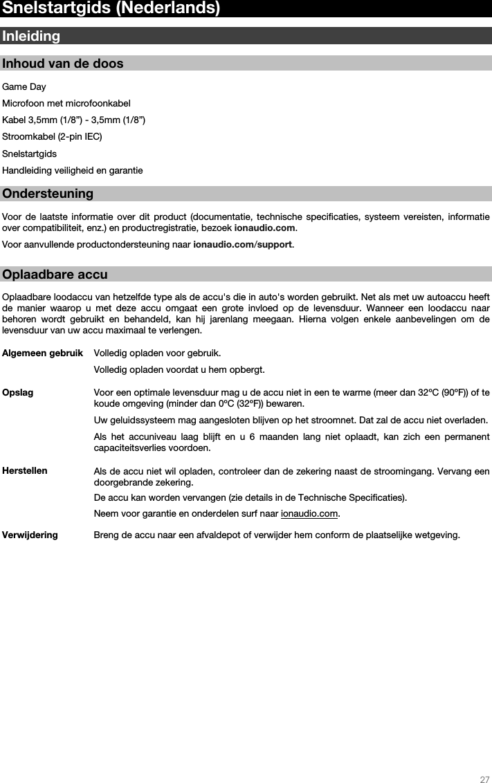   27   Snelstartgids (Nederlands)  Inleiding  Inhoud van de doos  Game Day Microfoon met microfoonkabel Kabel 3,5mm (1/8”) - 3,5mm (1/8”) Stroomkabel (2-pin IEC) Snelstartgids Handleiding veiligheid en garantie  Ondersteuning  Voor de laatste informatie over dit product (documentatie, technische specificaties, systeem vereisten, informatie over compatibiliteit, enz.) en productregistratie, bezoek ionaudio.com.  Voor aanvullende productondersteuning naar ionaudio.com/support.   Oplaadbare accu   Oplaadbare loodaccu van hetzelfde type als de accu&apos;s die in auto&apos;s worden gebruikt. Net als met uw autoaccu heeft de manier waarop u met deze accu omgaat een grote invloed op de levensduur. Wanneer een loodaccu naar behoren wordt gebruikt en behandeld, kan hij jarenlang meegaan. Hierna volgen enkele aanbevelingen om de levensduur van uw accu maximaal te verlengen.        Algemeen gebruik  Volledig opladen voor gebruik. Volledig opladen voordat u hem opbergt. Opslag Voor een optimale levensduur mag u de accu niet in een te warme (meer dan 32ºC (90ºF)) of te koude omgeving (minder dan 0ºC (32ºF)) bewaren.  Uw geluidssysteem mag aangesloten blijven op het stroomnet. Dat zal de accu niet overladen. Als het accuniveau laag blijft en u 6 maanden lang niet oplaadt, kan zich een permanent capaciteitsverlies voordoen. Herstellen Als de accu niet wil opladen, controleer dan de zekering naast de stroomingang. Vervang een doorgebrande zekering.    De accu kan worden vervangen (zie details in de Technische Specificaties). Neem voor garantie en onderdelen surf naar ionaudio.com. Verwijdering Breng de accu naar een afvaldepot of verwijder hem conform de plaatselijke wetgeving.                       