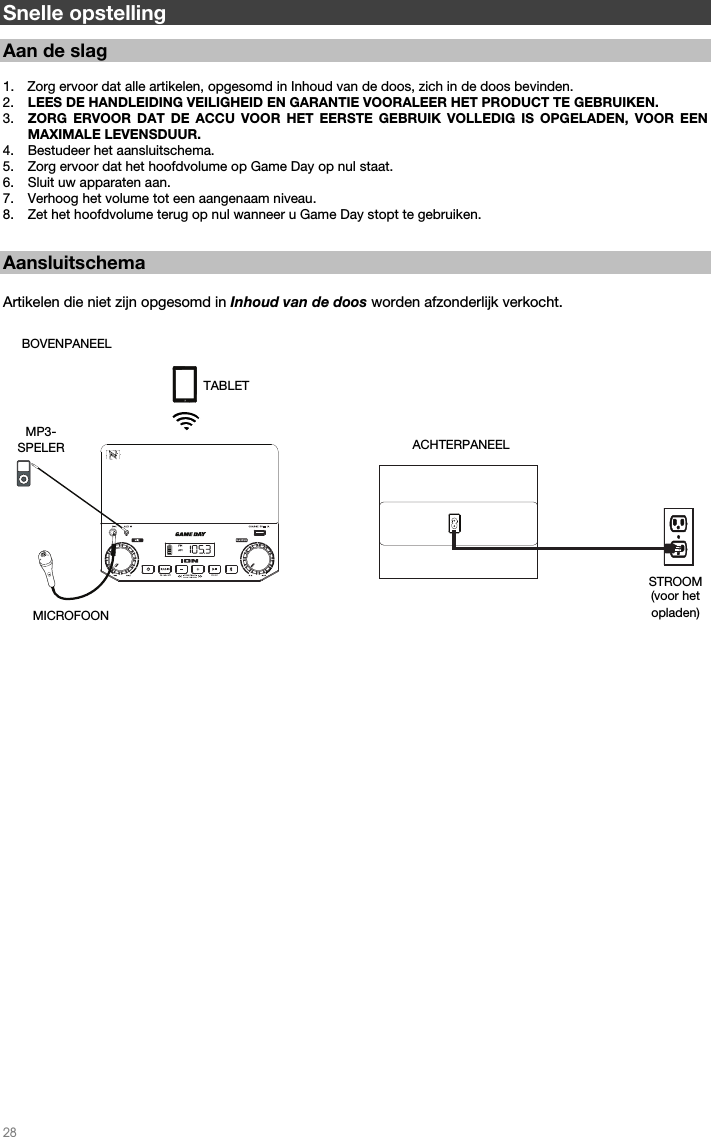   28   Snelle opstelling  Aan de slag   1. Zorg ervoor dat alle artikelen, opgesomd in Inhoud van de doos, zich in de doos bevinden. 2. LEES DE HANDLEIDING VEILIGHEID EN GARANTIE VOORALEER HET PRODUCT TE GEBRUIKEN. 3. ZORG ERVOOR DAT DE ACCU VOOR HET EERSTE GEBRUIK VOLLEDIG IS OPGELADEN, VOOR EEN MAXIMALE LEVENSDUUR. 4. Bestudeer het aansluitschema.  5. Zorg ervoor dat het hoofdvolume op Game Day op nul staat. 6. Sluit uw apparaten aan.  7. Verhoog het volume tot een aangenaam niveau.  8. Zet het hoofdvolume terug op nul wanneer u Game Day stopt te gebruiken.   Aansluitschema  Artikelen die niet zijn opgesomd in Inhoud van de doos worden afzonderlijk verkocht.                                                                                                       ACHTERPANEEL STROOM (voor het opladen) BOVENPANEEL MICROFOON  MP3- SPELER  TABLET 