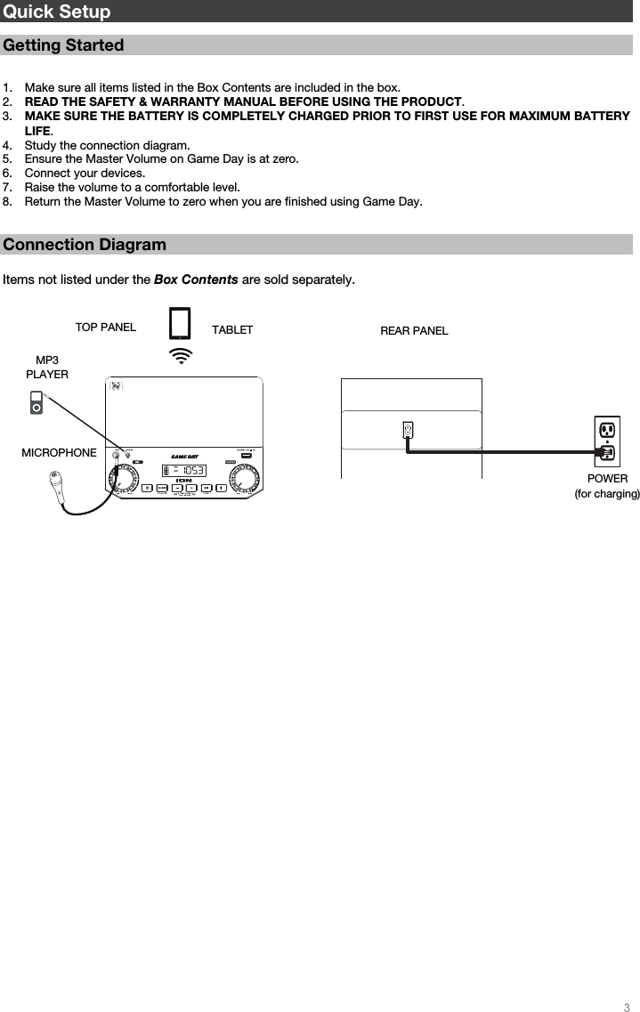   3   Quick Setup   Getting Started   1. Make sure all items listed in the Box Contents are included in the box.   2. READ THE SAFETY &amp; WARRANTY MANUAL BEFORE USING THE PRODUCT. 3. MAKE SURE THE BATTERY IS COMPLETELY CHARGED PRIOR TO FIRST USE FOR MAXIMUM BATTERY LIFE. 4. Study the connection diagram.  5. Ensure the Master Volume on Game Day is at zero. 6. Connect your devices.  7. Raise the volume to a comfortable level.  8. Return the Master Volume to zero when you are finished using Game Day.   Connection Diagram  Items not listed under the Box Contents are sold separately.                                                           REAR PANEL POWER (for charging) TOP PANEL MICROPHONE  MP3 PLAYER TABLET 