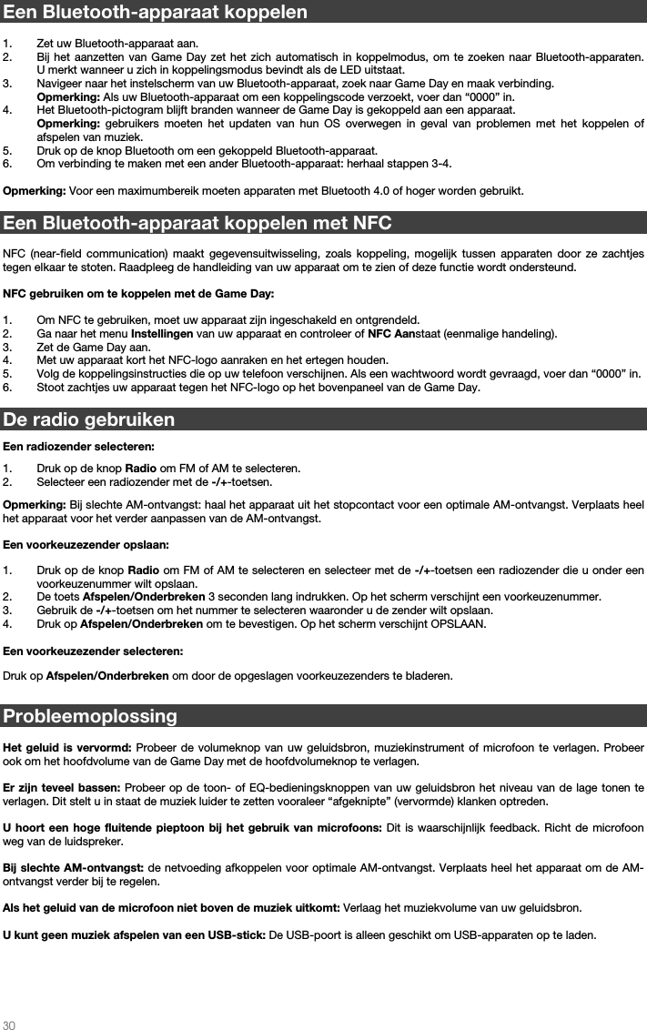   30          Een Bluetooth-apparaat koppelen  1. Zet uw Bluetooth-apparaat aan. 2. Bij het aanzetten van Game Day zet het zich automatisch in koppelmodus, om te zoeken naar Bluetooth-apparaten.  U merkt wanneer u zich in koppelingsmodus bevindt als de LED uitstaat.   3. Navigeer naar het instelscherm van uw Bluetooth-apparaat, zoek naar Game Day en maak verbinding.   Opmerking: Als uw Bluetooth-apparaat om een koppelingscode verzoekt, voer dan “0000” in.   4. Het Bluetooth-pictogram blijft branden wanneer de Game Day is gekoppeld aan een apparaat.  Opmerking: gebruikers moeten het updaten van hun OS overwegen in geval van problemen met het koppelen of afspelen van muziek.   5. Druk op de knop Bluetooth om een gekoppeld Bluetooth-apparaat. 6. Om verbinding te maken met een ander Bluetooth-apparaat: herhaal stappen 3-4.   Opmerking: Voor een maximumbereik moeten apparaten met Bluetooth 4.0 of hoger worden gebruikt.   Een Bluetooth-apparaat koppelen met NFC  NFC (near-field communication) maakt gegevensuitwisseling, zoals koppeling, mogelijk tussen apparaten door ze zachtjes tegen elkaar te stoten. Raadpleeg de handleiding van uw apparaat om te zien of deze functie wordt ondersteund.   NFC gebruiken om te koppelen met de Game Day:   1. Om NFC te gebruiken, moet uw apparaat zijn ingeschakeld en ontgrendeld. 2. Ga naar het menu Instellingen van uw apparaat en controleer of NFC Aanstaat (eenmalige handeling). 3. Zet de Game Day aan. 4. Met uw apparaat kort het NFC-logo aanraken en het ertegen houden. 5. Volg de koppelingsinstructies die op uw telefoon verschijnen. Als een wachtwoord wordt gevraagd, voer dan “0000” in. 6. Stoot zachtjes uw apparaat tegen het NFC-logo op het bovenpaneel van de Game Day.  De radio gebruiken   Een radiozender selecteren:  1. Druk op de knop Radio om FM of AM te selecteren. 2. Selecteer een radiozender met de -/+-toetsen.    Opmerking: Bij slechte AM-ontvangst: haal het apparaat uit het stopcontact voor een optimale AM-ontvangst. Verplaats heel het apparaat voor het verder aanpassen van de AM-ontvangst.  Een voorkeuzezender opslaan: 1. Druk op de knop Radio om FM of AM te selecteren en selecteer met de -/+-toetsen een radiozender die u onder een voorkeuzenummer wilt opslaan.   2. De toets Afspelen/Onderbreken 3 seconden lang indrukken. Op het scherm verschijnt een voorkeuzenummer. 3. Gebruik de -/+-toetsen om het nummer te selecteren waaronder u de zender wilt opslaan. 4. Druk op Afspelen/Onderbreken om te bevestigen. Op het scherm verschijnt OPSLAAN.  Een voorkeuzezender selecteren:  Druk op Afspelen/Onderbreken om door de opgeslagen voorkeuzezenders te bladeren.  Probleemoplossing  Het geluid is vervormd: Probeer de volumeknop van uw geluidsbron, muziekinstrument of microfoon te verlagen. Probeer ook om het hoofdvolume van de Game Day met de hoofdvolumeknop te verlagen.  Er zijn teveel bassen: Probeer op de toon- of EQ-bedieningsknoppen van uw geluidsbron het niveau van de lage tonen te verlagen. Dit stelt u in staat de muziek luider te zetten vooraleer “afgeknipte” (vervormde) klanken optreden.   U hoort een hoge fluitende pieptoon bij het gebruik van microfoons: Dit is waarschijnlijk feedback. Richt de microfoon weg van de luidspreker.  Bij slechte AM-ontvangst: de netvoeding afkoppelen voor optimale AM-ontvangst. Verplaats heel het apparaat om de AM-ontvangst verder bij te regelen.   Als het geluid van de microfoon niet boven de muziek uitkomt: Verlaag het muziekvolume van uw geluidsbron.  U kunt geen muziek afspelen van een USB-stick: De USB-poort is alleen geschikt om USB-apparaten op te laden.      
