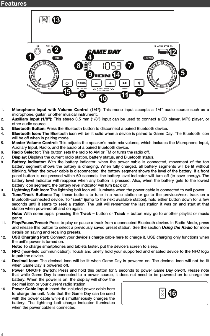   4   Features 1. Microphone Input with Volume Control (1/4&quot;): This mono input accepts a 1/4&quot; audio source such as a microphone, guitar, or other musical instrument. 2. Auxiliary Input (1/8”): This stereo 3.5 mm (1/8”) input can be used to connect a CD player, MP3 player, or other audio source.    3. Bluetooth Button: Press the Bluetooth button to disconnect a paired Bluetooth device. 4. Bluetooth Icon: The Bluetooth icon will be lit solid when a device is paired to Game Day. The Bluetooth icon will be off when in pairing mode.  5. Master Volume Control: This adjusts the speaker’s main mix volume, which includes the Microphone Input, Auxiliary Input, Radio, and the audio of a paired Bluetooth device.  6. Radio Selector: This button sets the radio to AM or FM or turns the radio off.  7. Display: Displays the current radio station, battery status, and Bluetooth status. 8. Battery Indicator: With the battery indicator, when the power cable is connected, movement of the top battery segment shows the battery is charging. When fully charged, all battery segments will be lit without blinking. When the power cable is disconnected, the battery segment shows the level of the battery. If a front panel button is not pressed within 60 seconds, the battery level indicator will turn off (to save energy). The battery level indicator will reappear when any button is pressed. Also, when the battery gets to the lowest battery icon segment, the battery level indicator will turn back on.  9. Lightning Bolt Icon: The lightning bolt icon will illuminate when the power cable is connected to wall power. 10. Tune/Track Buttons: Tap these buttons to tune in a radio station or go to the previous/next track on a Bluetooth-connected device. To &quot;seek&quot; (jump to the next available station), hold either button down for a few seconds until it starts to seek a station. The unit will remember the last station it was on and start at that station when powered off and on again. Note: With some apps, pressing the Track – button or Track + button may go to another playlist or music genre.  11. Play/Pause/Preset: Press to play or pause a track from a connected Bluetooth device. In Radio Mode, press and release this button to select a previously saved preset station. See the section Using the Radio for more details on saving and recalling presets.  12. USB Charging Port: Connect your device’s charge cable here to charge it. USB charging only functions when the unit’s power is turned on.  Note: To charge smartphones and tablets faster, put the device’s screen to sleep. 13. NFC (near-field communication): Touch and briefly hold your supported and enabled device to the NFC logo to pair the device. 14. Decimal Icon: The decimal icon will be lit when Game Day is powered on. The decimal icon will not be lit when Game Day is powered off.  15. Power ON/OFF Switch: Press and hold this button for 3 seconds to power Game Day on/off. Please note that while Game Day is connected to a power source, it does not need to be powered on to charge the battery. When the power is on, the display will show the decimal icon or your current radio station.  16. Power Cable Input: Insert the included power cable here to charge the unit. Note that the Game Day can be used with the power cable while it simultaneously charges the battery. The lightning bolt charge indicator illuminates when the power cable is connected.     1234789101056111112121313141415151616