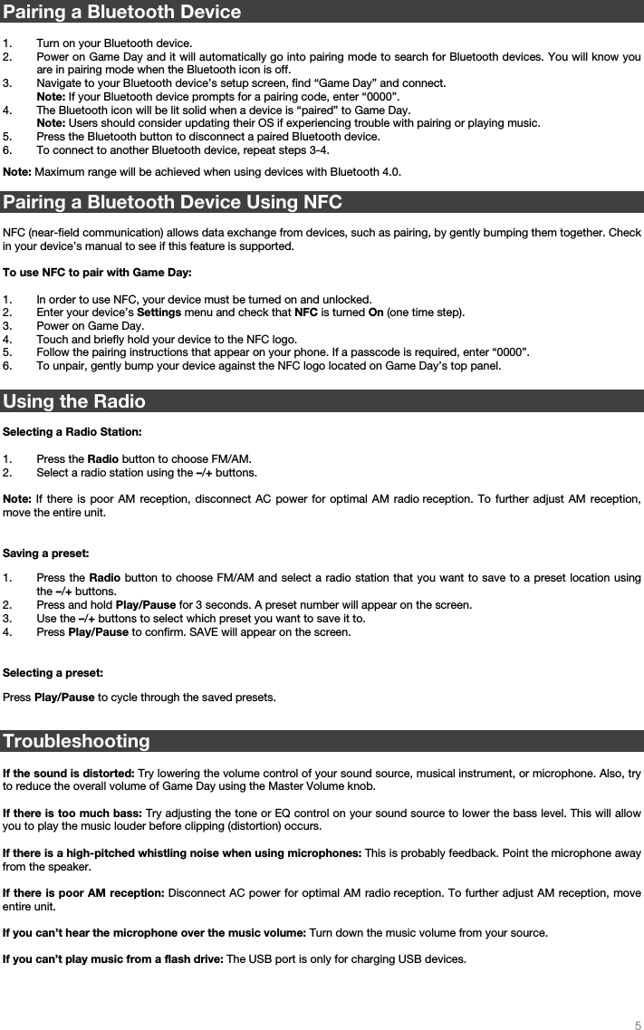   5   Pairing a Bluetooth Device  1. Turn on your Bluetooth device. 2. Power on Game Day and it will automatically go into pairing mode to search for Bluetooth devices. You will know you are in pairing mode when the Bluetooth icon is off.  3. Navigate to your Bluetooth device’s setup screen, find “Game Day” and connect.   Note: If your Bluetooth device prompts for a pairing code, enter “0000”.  4. The Bluetooth icon will be lit solid when a device is “paired” to Game Day. Note: Users should consider updating their OS if experiencing trouble with pairing or playing music.   5. Press the Bluetooth button to disconnect a paired Bluetooth device. 6. To connect to another Bluetooth device, repeat steps 3-4.     Note: Maximum range will be achieved when using devices with Bluetooth 4.0.    Pairing a Bluetooth Device Using NFC  NFC (near-field communication) allows data exchange from devices, such as pairing, by gently bumping them together. Check in your device’s manual to see if this feature is supported.   To use NFC to pair with Game Day:   1. In order to use NFC, your device must be turned on and unlocked. 2. Enter your device’s Settings menu and check that NFC is turned On (one time step). 3. Power on Game Day. 4. Touch and briefly hold your device to the NFC logo. 5. Follow the pairing instructions that appear on your phone. If a passcode is required, enter “0000”. 6. To unpair, gently bump your device against the NFC logo located on Game Day’s top panel.  Using the Radio  Selecting a Radio Station:  1. Press the Radio button to choose FM/AM. 2. Select a radio station using the –/+ buttons.    Note: If there is poor AM reception, disconnect AC power for optimal AM radio reception. To further adjust AM reception, move the entire unit.   Saving a preset: 1. Press the Radio button to choose FM/AM and select a radio station that you want to save to a preset location using the –/+ buttons.   2. Press and hold Play/Pause for 3 seconds. A preset number will appear on the screen. 3. Use the –/+ buttons to select which preset you want to save it to. 4. Press Play/Pause to confirm. SAVE will appear on the screen.   Selecting a preset:  Press Play/Pause to cycle through the saved presets.  Troubleshooting  If the sound is distorted: Try lowering the volume control of your sound source, musical instrument, or microphone. Also, try to reduce the overall volume of Game Day using the Master Volume knob.  If there is too much bass: Try adjusting the tone or EQ control on your sound source to lower the bass level. This will allow you to play the music louder before clipping (distortion) occurs.    If there is a high-pitched whistling noise when using microphones: This is probably feedback. Point the microphone away from the speaker.  If there is poor AM reception: Disconnect AC power for optimal AM radio reception. To further adjust AM reception, move entire unit.  If you can’t hear the microphone over the music volume: Turn down the music volume from your source.  If you can’t play music from a flash drive: The USB port is only for charging USB devices.      