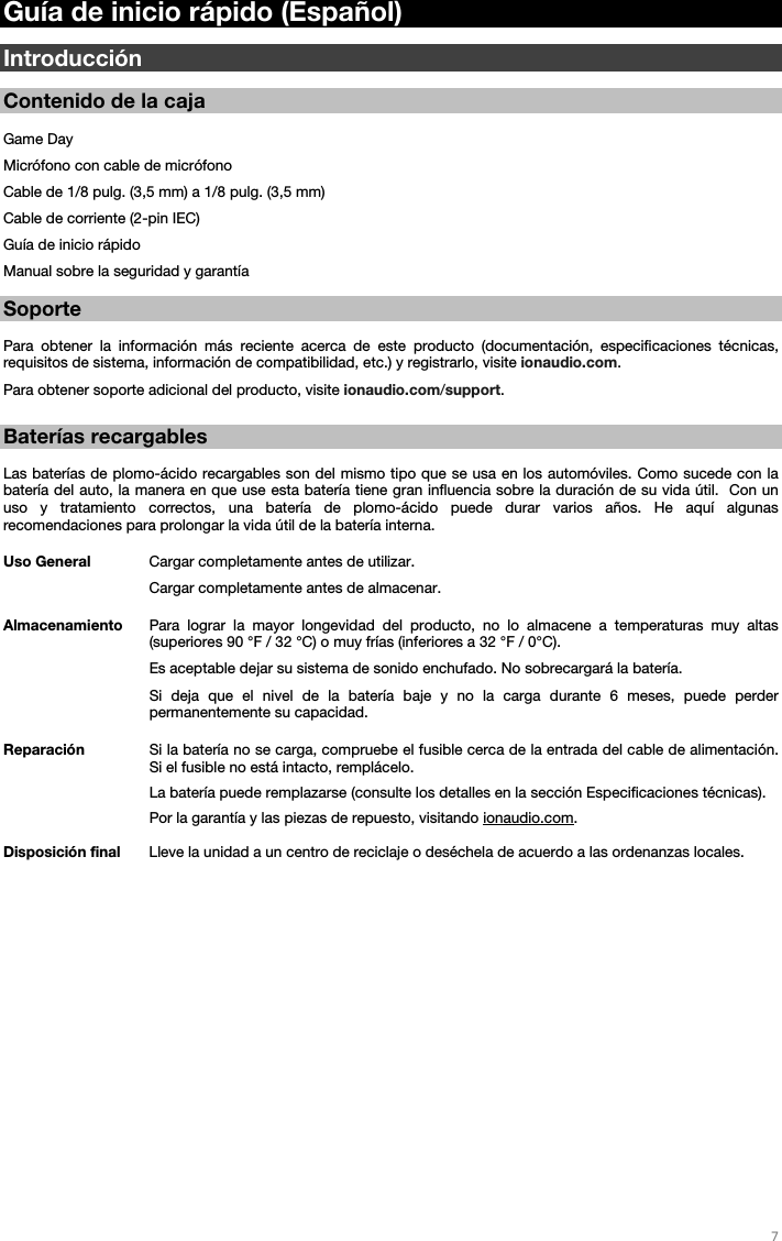   7   Guía de inicio rápido (Español)  Introducción  Contenido de la caja  Game Day Micrófono con cable de micrófono Cable de 1/8 pulg. (3,5 mm) a 1/8 pulg. (3,5 mm) Cable de corriente (2-pin IEC)   Guía de inicio rápido Manual sobre la seguridad y garantía  Soporte  Para obtener la información más reciente acerca de este producto (documentación, especificaciones técnicas, requisitos de sistema, información de compatibilidad, etc.) y registrarlo, visite ionaudio.com. Para obtener soporte adicional del producto, visite ionaudio.com/support.   Baterías recargables   Las baterías de plomo-ácido recargables son del mismo tipo que se usa en los automóviles. Como sucede con la batería del auto, la manera en que use esta batería tiene gran influencia sobre la duración de su vida útil.  Con un uso y tratamiento correctos, una batería de plomo-ácido puede durar varios años. He aquí algunas recomendaciones para prolongar la vida útil de la batería interna.        Uso General  Cargar completamente antes de utilizar. Cargar completamente antes de almacenar. Almacenamiento Para lograr la mayor longevidad del producto, no lo almacene a temperaturas muy altas (superiores 90 °F / 32 °C) o muy frías (inferiores a 32 °F / 0°C).  Es aceptable dejar su sistema de sonido enchufado. No sobrecargará la batería. Si deja que el nivel de la batería baje y no la carga durante 6 meses, puede perder permanentemente su capacidad. Reparación Si la batería no se carga, compruebe el fusible cerca de la entrada del cable de alimentación. Si el fusible no está intacto, remplácelo.    La batería puede remplazarse (consulte los detalles en la sección Especificaciones técnicas). Por la garantía y las piezas de repuesto, visitando ionaudio.com. Disposición final Lleve la unidad a un centro de reciclaje o deséchela de acuerdo a las ordenanzas locales.                       