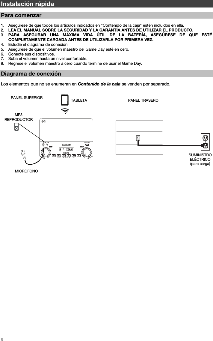   8   Instalación rápida   Para comenzar  1. Asegúrese de que todos los artículos indicados en &quot;Contenido de la caja&quot; estén incluidos en ella.   2. LEA EL MANUAL SOBRE LA SEGURIDAD Y LA GARANTÍA ANTES DE UTILIZAR EL PRODUCTO. 3. PARA ASEGURAR UNA MÁXIMA VIDA ÚTIL DE LA BATERÍA, ASEGÚRESE DE QUE ESTÉ COMPLETAMENTE CARGADA ANTES DE UTILIZARLA POR PRIMERA VEZ. 4. Estudie el diagrama de conexión.  5. Asegúrese de que el volumen maestro del Game Day esté en cero. 6. Conecte sus dispositivos.  7. Suba el volumen hasta un nivel confortable.  8. Regrese el volumen maestro a cero cuando termine de usar el Game Day.  Diagrama de conexión  Los elementos que no se enumeran en Contenido de la caja se venden por separado.                                                             PANEL TRASERO SUMINISTRO  ELÉCTRICO (para carga) PANEL SUPERIOR MICRÓFONO  MP3 REPRODUCTOR TABLETA 