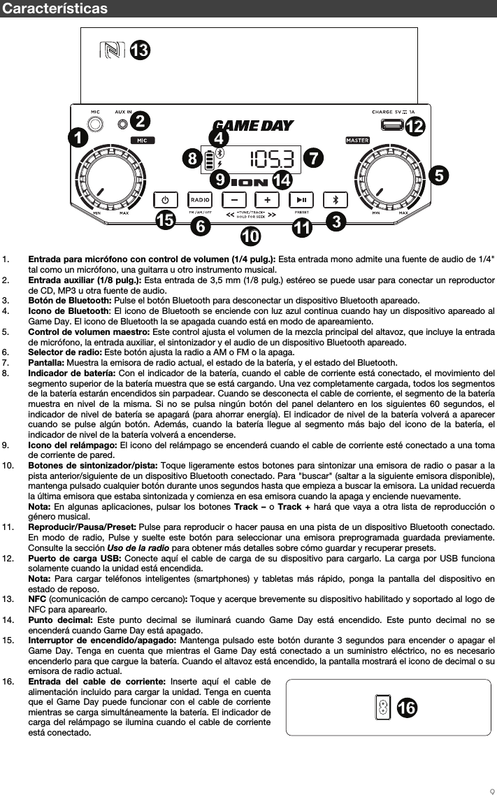   9   Características  1. Entrada para micrófono con control de volumen (1/4 pulg.): Esta entrada mono admite una fuente de audio de 1/4&quot; tal como un micrófono, una guitarra u otro instrumento musical.  2. Entrada auxiliar (1/8 pulg.): Esta entrada de 3,5 mm (1/8 pulg.) estéreo se puede usar para conectar un reproductor de CD, MP3 u otra fuente de audio.    3. Botón de Bluetooth: Pulse el botón Bluetooth para desconectar un dispositivo Bluetooth apareado. 4. Icono de Bluetooth: El icono de Bluetooth se enciende con luz azul continua cuando hay un dispositivo apareado al Game Day. El icono de Bluetooth la se apagada cuando está en modo de apareamiento. 5. Control de volumen maestro: Este control ajusta el volumen de la mezcla principal del altavoz, que incluye la entrada de micrófono, la entrada auxiliar, el sintonizador y el audio de un dispositivo Bluetooth apareado.  6. Selector de radio: Este botón ajusta la radio a AM o FM o la apaga.  7. Pantalla: Muestra la emisora de radio actual, el estado de la batería, y el estado del Bluetooth. 8. Indicador de batería: Con el indicador de la batería, cuando el cable de corriente está conectado, el movimiento del segmento superior de la batería muestra que se está cargando. Una vez completamente cargada, todos los segmentos de la batería estarán encendidos sin parpadear. Cuando se desconecta el cable de corriente, el segmento de la batería muestra en nivel de la misma. Si no se pulsa ningún botón del panel delantero en los siguientes 60 segundos, el indicador de nivel de batería se apagará (para ahorrar energía). El indicador de nivel de la batería volverá a aparecer cuando se pulse algún botón. Además, cuando la batería llegue al segmento más bajo del icono de la batería, el indicador de nivel de la batería volverá a encenderse. 9. Icono del relámpago: El icono del relámpago se encenderá cuando el cable de corriente esté conectado a una toma de corriente de pared. 10. Botones de sintonizador/pista: Toque ligeramente estos botones para sintonizar una emisora de radio o pasar a la pista anterior/siguiente de un dispositivo Bluetooth conectado. Para &quot;buscar&quot; (saltar a la siguiente emisora disponible), mantenga pulsado cualquier botón durante unos segundos hasta que empieza a buscar la emisora. La unidad recuerda la última emisora que estaba sintonizada y comienza en esa emisora cuando la apaga y enciende nuevamente. Nota: En algunas aplicaciones, pulsar los botones Track – o Track + hará que vaya a otra lista de reproducción o género musical.  11. Reproducir/Pausa/Preset: Pulse para reproducir o hacer pausa en una pista de un dispositivo Bluetooth conectado. En modo de radio, Pulse y suelte este botón para seleccionar una emisora preprogramada guardada previamente. Consulte la sección Uso de la radio para obtener más detalles sobre cómo guardar y recuperar presets.  12. Puerto de carga USB: Conecte aquí el cable de carga de su dispositivo para cargarlo. La carga por USB funciona solamente cuando la unidad está encendida.  Nota: Para cargar teléfonos inteligentes (smartphones) y tabletas más rápido, ponga la pantalla del dispositivo en estado de reposo.  13. NFC (comunicación de campo cercano): Toque y acerque brevemente su dispositivo habilitado y soportado al logo de NFC para aparearlo. 14. Punto decimal: Este punto decimal se iluminará cuando Game Day está encendido. Este punto decimal no se encenderá cuando Game Day está apagado.   15. Interruptor de encendido/apagado: Mantenga pulsado este botón durante 3 segundos para encender o apagar el Game Day. Tenga en cuenta que mientras el Game Day está conectado a un suministro eléctrico, no es necesario encenderlo para que cargue la batería. Cuando el altavoz está encendido, la pantalla mostrará el icono de decimal o su emisora de radio actual.  16. Entrada del cable de corriente: Inserte aquí el cable de alimentación incluido para cargar la unidad. Tenga en cuenta que el Game Day puede funcionar con el cable de corriente mientras se carga simultáneamente la batería. El indicador de carga del relámpago se ilumina cuando el cable de corriente está conectado.       1234789101056111112121313141415151616