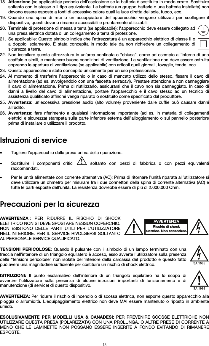  18 18. Attenzione (se applicabile): pericolo dell’esplosione se la batteria è sostituita in modo errato. Sostituire soltanto con lo stesso o il tipo equivalente. Le batterie (un gruppo batterie o una batteria installata) non devono essere esposte a fonti di eccessivo calore quali la luce diretta del sole, fuoco, ecc. 19. Quando una spina di rete o un accoppiatore dell’apparecchio vengono utilizzati per scollegare il dispositivo, questi devono rimanere accessibili e prontamente utilizzabili. 20. Terminale di protezione di messa a terra (se applicabile): l’apparecchio deve essere collegato ad una presa elettrica dotata di un collegamento a terra di protezione. 21. Se applicabile: Questo simbolo indica che l’attrezzatura è un apparecchio elettrico di classe II o a doppio isolamento. È stata concepita in modo tale da non richiedere un collegamento di sicurezza a terra. 22. Non installare questa attrezzatura in un’area confinata o “chiusa”, come ad esempio all’interno di uno scaffale o simili, e mantenere buone condizioni di ventilazione. La ventilazione non deve essere ostruita coprendo le aperture di ventilazione (se applicabile) con articoli quali giornali, tovaglie, tende, ecc. 23. Questo apparecchio è stato concepito unicamente per un uso professionale. 24. Al momento di trasferire l’apparecchio o in caso di mancato utilizzo dello stesso, fissare il cavo di alimentazione (ad es. avvolgendolo con una fascetta serracavi). Prestare attenzione a non danneggiare il cavo di alimentazione. Prima di riutilizzarlo, assicurarsi che il cavo non sia danneggiato. In caso di danni a livello del cavo di alimentazione, portare l’apparecchio e il cavo stesso ad un tecnico di assistenza qualificato affinché venga riparato o sostituito come specificato dal produttore. 25. Avvertenza: un’eccessiva pressione audio (alto volume) proveniente dalle cuffie può causare danni all’udito. 26. Avvertenza: fare riferimento a qualsiasi informazione importante (ad es. in materia di collegamenti elettrici e sicurezza) stampata sulla parte inferiore esterna dell’alloggiamento o sul pannello posteriore prima di installare o utilizzare il prodotto.  Istruzioni di service  • Togliere l’apparecchio dalla presa prima della riparazione.  • Sostituire i componenti critici   soltanto con pezzi di fabbrica o con pezzi equivalenti raccomandati. • Per le unità alimentate con corrente alternativa (AC): Prima di ritornare l’unità riparata all’utilizzatore si deve utilizzare un ohmetro per misurare fra i due connettori della spina di corrente alternativa (AC) e tutte le parti esposte dell’unità. La resistenza dovrebbe essere di più di 2.000.000 Ohm.  Precauzioni per la sicurezza  AVVERTENZA : PER RIDURRE IL RISCHIO DI SHOCK ELETTRICO NON SI DEVE SPOSTARE NESSUN COPERCHIO. NON ESISTONO DELLE PARTI UTILI PER L’UTILIZZATORE NELL’INTERIORE. PER IL SERVICE RIVOLGERSI SOLTANTO AL PERSONALE SERVICE QUALIFICATO.  TENSIONI PERICOLOSE: Quando il pulsante con il simbolo di un lampo terminato con una freccia nell’interiore di un triangolo equilatero è acceso, esso avverte l’utilizzatore sulla presenza delle “tensioni pericolose” non isolate dell’interiore della carcassa del prodotto e questo fatto può avere una magnitudine sufficiente per costituire un rischio di shock elettrico.  ISTRUZIONI: Il punto esclamativo dell’interiore di un triangolo equilatero ha lo scopo di avvertire l’utilizzatore sulla presenza di alcune istruzioni importanti di funzionamento e di manutenzione (di service) di questo dispositivo.  AVVERTENZA: Per ridurre il rischio di incendio o di scossa elettrica, non esporre questo apparecchio alla pioggia o all’umidità. L’equipaggiamento elettrico non deve MAI essere mantenuto o riposto in ambiente umido.  ESCLUSIVAMENTE PER MODELLI USA &amp; CANADESI: PER PREVENIRE SCOSSE ELETTRICHE NON UTILIZZARE QUESTA PRESA (POLARIZZATA) CON UNA PROLUNGA, O ALTRE PRESE DI CORRENTE A MENO CHE LE LAMINETTE NON POSSANO ESSERE INSERITE A FONDO EVITANDO DI RIMANERE ESPOSTE. 