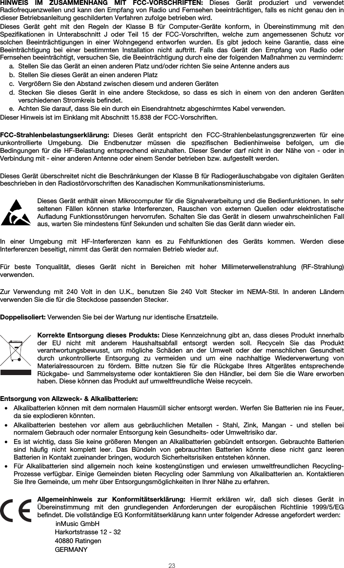  23 HINWEIS IM ZUSAMMENHANG MIT FCC-VORSCHRIFTEN: Dieses Gerät produziert und verwendet Radiofrequenzwellen und kann den Empfang von Radio und Fernsehen beeinträchtigen, falls es nicht genau den in dieser Betriebsanleitung geschilderten Verfahren zufolge betrieben wird. Dieses Gerät geht mit den Regeln der Klasse B für Computer-Geräte konform, in Übereinstimmung mit den Spezifikationen in Unterabschnitt J oder Teil 15 der FCC-Vorschriften, welche zum angemessenen Schutz vor solchen Beeinträchtigungen in einer Wohngegend entworfen wurden. Es gibt jedoch keine Garantie, dass eine Beeinträchtigung bei einer bestimmten Installation nicht auftritt. Falls das Gerät den Empfang von Radio oder Fernsehen beeinträchtigt, versuchen Sie, die Beeinträchtigung durch eine der folgenden Maßnahmen zu vermindern: a. Stellen Sie das Gerät an einen anderen Platz und/oder richten Sie seine Antenne anders aus b. Stellen Sie dieses Gerät an einen anderen Platz c. Vergrößern Sie den Abstand zwischen diesem und anderen Geräten d. Stecken Sie dieses Gerät in eine andere Steckdose, so dass es sich in einem von den anderen Geräten verschiedenen Stromkreis befindet. e. Achten Sie darauf, dass Sie ein durch ein Eisendrahtnetz abgeschirmtes Kabel verwenden. Dieser Hinweis ist im Einklang mit Abschnitt 15.838 der FCC-Vorschriften.  FCC-Strahlenbelastungserklärung:  Dieses Gerät entspricht den FCC-Strahlenbelastungsgrenzwerten für eine unkontrollierte Umgebung. Die Endbenutzer müssen die spezifischen Bedienhinweise befolgen, um die Bedingungen für die HF-Belastung entsprechend einzuhalten. Dieser Sender darf nicht in der Nähe von - oder in Verbindung mit - einer anderen Antenne oder einem Sender betrieben bzw. aufgestellt werden.  Dieses Gerät überschreitet nicht die Beschränkungen der Klasse B für Radiogeräuschabgabe von digitalen Geräten beschrieben in den Radiostörvorschriften des Kanadischen Kommunikationsministeriums.  Dieses Gerät enthält einen Mikrocomputer für die Signalverarbeitung und die Bedienfunktionen. In sehr seltenen Fällen können starke Interferenzen, Rauschen von externen Quellen oder elektrostatische Aufladung Funktionsstörungen hervorrufen. Schalten Sie das Gerät in diesem unwahrscheinlichen Fall aus, warten Sie mindestens fünf Sekunden und schalten Sie das Gerät dann wieder ein.  In einer Umgebung mit HF-Interferenzen kann es zu Fehlfunktionen des Geräts kommen. Werden diese Interferenzen beseitigt, nimmt das Gerät den normalen Betrieb wieder auf.  Für beste Tonqualität, dieses Gerät nicht in Bereichen mit hoher Millimeterwellenstrahlung (RF-Strahlung) verwenden.  Zur Verwendung mit 240 Volt in den U.K., benutzen Sie 240 Volt Stecker im NEMA-Stil. In anderen Ländern verwenden Sie die für die Steckdose passenden Stecker.  Doppelisoliert: Verwenden Sie bei der Wartung nur identische Ersatzteile.  Korrekte Entsorgung dieses Produkts: Diese Kennzeichnung gibt an, dass dieses Produkt innerhalb der EU nicht mit anderem Haushaltsabfall entsorgt werden soll. Recyceln Sie das Produkt verantwortungsbewusst, um mögliche Schäden an der Umwelt oder der menschlichen Gesundheit durch unkontrollierte Entsorgung zu vermeiden und um eine nachhaltige Wiederverwertung von Materialressourcen zu fördern. Bitte nutzen Sie für die Rückgabe Ihres Altgerätes entsprechende Rückgabe- und Sammelsysteme oder kontaktieren Sie den Händler, bei dem Sie die Ware erworben haben. Diese können das Produkt auf umweltfreundliche Weise recyceln.  Entsorgung von Allzweck- &amp; Alkalibatterien: • Alkalibatterien können mit dem normalen Hausmüll sicher entsorgt werden. Werfen Sie Batterien nie ins Feuer, da sie explodieren könnten. • Alkalibatterien bestehen vor allem aus gebräuchlichen Metallen - Stahl, Zink, Mangan - und stellen bei normalem Gebrauch oder normaler Entsorgung kein Gesundheits- oder Umweltrisiko dar. • Es ist wichtig, dass Sie keine größeren Mengen an Alkalibatterien gebündelt entsorgen. Gebrauchte Batterien sind häufig nicht komplett leer. Das Bündeln von gebrauchten Batterien könnte diese nicht ganz leeren Batterien in Kontakt zueinander bringen, wodurch Sicherheitsrisiken entstehen können. • Für Alkalibatterien sind allgemein noch keine kostengünstigen und erwiesen umweltfreundlichen Recycling-Prozesse verfügbar. Einige Gemeinden bieten Recycling oder Sammlung von Alkalibatterien an. Kontaktieren Sie Ihre Gemeinde, um mehr über Entsorgungsmöglichkeiten in Ihrer Nähe zu erfahren.  Allgemeinhinweis zur Konformitätserklärung: Hiermit erklären wir, daß sich dieses Gerät in Übereinstimmung mit den grundlegenden Anforderungen der europäischen Richtlinie 1999/5/EG befindet. Die vollständige EG Konformitätserklärung kann unter folgender Adresse angefordert werden: inMusic GmbH Harkortstrasse 12 - 32 40880 Ratingen GERMANY 