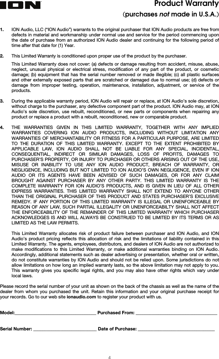  4 Product Warranty (purchases not made in U.S.A.)  1. ION Audio, LLC (“ION Audio”) warrants to the original purchaser that ION Audio products are free from defects in material and workmanship under normal use and service for the period commencing upon the date of purchase from an authorized ION Audio dealer and continuing for the following period of time after that date for (1) Year.   2. This Limited Warranty is conditioned upon proper use of the product by the purchaser.  This Limited Warranty does not cover: (a) defects or damage resulting from accident, misuse, abuse, neglect, unusual physical or electrical stress, modification of any part of the product, or cosmetic damage; (b) equipment that has the serial number removed or made illegible; (c) all plastic surfaces and other externally exposed parts that are scratched or damaged due to normal use; (d) defects or damage from improper testing, operation, maintenance, installation, adjustment, or service of the products.  3. During the applicable warranty period, ION Audio will repair or replace, at ION Audio’s sole discretion, without charge to the purchaser, any defective component part of the product. ION Audio may, at ION Audio’s sole discretion, use rebuilt, reconditioned, or new parts or components when repairing any product or replace a product with a rebuilt, reconditioned, new or comparable product.   4. THE WARRANTIES GIVEN IN THIS LIMITED WARRANTY, TOGETHER WITH ANY IMPLIED WARRANTIES COVERING ION AUDIO PRODUCTS, INCLUDING WITHOUT LIMITATION ANY WARRANTIES OF MERCHANTABILITY OR FITNESS FOR A PARTICULAR PURPOSE, ARE LIMITED TO THE DURATION OF THIS LIMITED WARRANTY. EXCEPT TO THE EXTENT PROHIBITED BY APPLICABLE LAW, ION AUDIO SHALL NOT BE LIABLE FOR ANY SPECIAL, INCIDENTAL, CONSEQUENTIAL, INDIRECT OR SIMILAR DAMAGES, LOSS OF PROFITS, DAMAGES TO PURCHASER’S PROPERTY, OR INJURY TO PURCHASER OR OTHERS ARISING OUT OF THE USE, MISUSE OR INABILITY TO USE ANY ION AUDIO PRODUCT, BREACH OF WARRANTY, OR NEGLIGENCE, INCLUDING BUT NOT LIMITED TO ION AUDIO’S OWN NEGLIGENCE, EVEN IF ION AUDIO OR ITS AGENTS HAVE BEEN ADVISED OF SUCH DAMAGES, OR FOR ANY CLAIM BROUGHT AGAINST PURCHASER BY ANY OTHER PARTY. THIS LIMITED WARRANTY IS THE COMPLETE WARRANTY FOR ION AUDIO’S PRODUCTS, AND IS GIVEN IN LIEU OF ALL OTHER EXPRESS WARRANTIES. THIS LIMITED WARRANTY SHALL NOT EXTEND TO ANYONE OTHER THAN THE ORIGINAL PURCHASER OF THIS PRODUCT AND STATES PURCHASER’S EXCLUSIVE REMEDY. IF ANY PORTION OF THIS LIMITED WARRANTY IS ILLEGAL OR UNENFORCEABLE BY REASON OF ANY LAW, SUCH PARTIAL ILLEGALITY OR UNENFORCEABILTY SHALL NOT AFFECT THE ENFORCEABILITY OF THE REMAINDER OF THIS LIMITED WARRANTY WHICH PURCHASER ACKNOWLEDGES IS AND WILL ALWAYS BE CONSTRUED TO BE LIMITED BY ITS TERMS OR AS LIMITED AS THE LAW PERMITS.  This Limited Warranty allocates risk of product failure between purchaser and ION Audio, and ION Audio’s product pricing reflects this allocation of risk and the limitations of liability contained in this Limited Warranty. The agents, employees, distributors, and dealers of ION Audio are not authorized to make modifications to this Limited Warranty, or make additional warranties binding on ION Audio. Accordingly, additional statements such as dealer advertising or presentation, whether oral or written, do not constitute warranties by ION Audio and should not be relied upon. Some jurisdictions do not allow limitations on how long an implied warranty lasts, so the above limitation may not apply to you. This warranty gives you specific legal rights, and you may also have other rights which vary under local laws.   Please record the serial number of your unit as shown on the back of the chassis as well as the name of the dealer from whom you purchased the unit. Retain this information and your original purchase receipt for your records. Go to our web site ionaudio.com to register your product with us.   Model:____________________________________ Purchased From: ____________________________________   Serial Number: ____________________________ Date of Purchase: __________________________________  