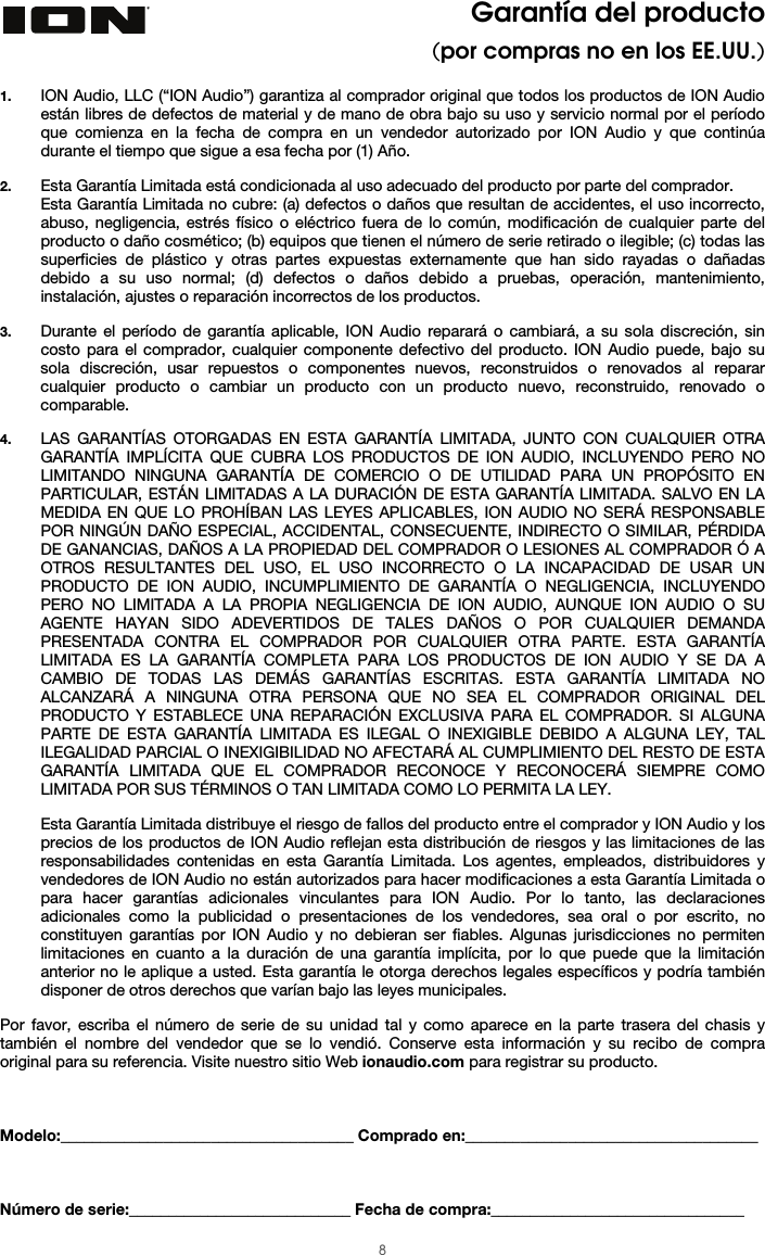  8 Garantía del producto (por compras no en los EE.UU.)  1. ION Audio, LLC (“ION Audio”) garantiza al comprador original que todos los productos de ION Audio están libres de defectos de material y de mano de obra bajo su uso y servicio normal por el período que comienza en la fecha de compra en un vendedor autorizado por ION Audio y que continúa durante el tiempo que sigue a esa fecha por (1) Año.   2. Esta Garantía Limitada está condicionada al uso adecuado del producto por parte del comprador. Esta Garantía Limitada no cubre: (a) defectos o daños que resultan de accidentes, el uso incorrecto, abuso, negligencia, estrés físico o eléctrico fuera de lo común, modificación de cualquier parte del producto o daño cosmético; (b) equipos que tienen el número de serie retirado o ilegible; (c) todas las superficies de plástico y otras partes expuestas externamente que han sido rayadas o dañadas debido a su uso normal; (d) defectos o daños debido a pruebas, operación, mantenimiento, instalación, ajustes o reparación incorrectos de los productos.  3. Durante el período de garantía aplicable, ION Audio reparará o cambiará, a su sola discreción, sin costo para el comprador, cualquier componente defectivo del producto. ION Audio puede, bajo su sola discreción, usar repuestos o componentes nuevos, reconstruidos o renovados al reparar cualquier producto o cambiar un producto con un producto nuevo, reconstruido, renovado o comparable.   4. LAS GARANTÍAS OTORGADAS EN ESTA GARANTÍA LIMITADA, JUNTO CON CUALQUIER OTRA GARANTÍA IMPLÍCITA QUE CUBRA LOS PRODUCTOS DE ION AUDIO, INCLUYENDO PERO NO LIMITANDO NINGUNA GARANTÍA DE COMERCIO O DE UTILIDAD PARA UN PROPÓSITO EN PARTICULAR, ESTÁN LIMITADAS A LA DURACIÓN DE ESTA GARANTÍA LIMITADA. SALVO EN LA MEDIDA EN QUE LO PROHÍBAN LAS LEYES APLICABLES, ION AUDIO NO SERÁ RESPONSABLE POR NINGÚN DAÑO ESPECIAL, ACCIDENTAL, CONSECUENTE, INDIRECTO O SIMILAR, PÉRDIDA DE GANANCIAS, DAÑOS A LA PROPIEDAD DEL COMPRADOR O LESIONES AL COMPRADOR Ó A OTROS RESULTANTES DEL USO, EL USO INCORRECTO O LA INCAPACIDAD DE USAR UN PRODUCTO DE ION AUDIO, INCUMPLIMIENTO DE GARANTÍA O NEGLIGENCIA, INCLUYENDO PERO NO LIMITADA A LA PROPIA NEGLIGENCIA DE ION AUDIO, AUNQUE ION AUDIO O SU AGENTE HAYAN SIDO ADEVERTIDOS DE TALES DAÑOS O POR CUALQUIER DEMANDA PRESENTADA CONTRA EL COMPRADOR POR CUALQUIER OTRA PARTE. ESTA GARANTÍA LIMITADA ES LA GARANTÍA COMPLETA PARA LOS PRODUCTOS DE ION AUDIO Y SE DA A CAMBIO DE TODAS LAS DEMÁS GARANTÍAS ESCRITAS. ESTA GARANTÍA LIMITADA NO ALCANZARÁ A NINGUNA OTRA PERSONA QUE NO SEA EL COMPRADOR ORIGINAL DEL PRODUCTO Y ESTABLECE UNA REPARACIÓN EXCLUSIVA PARA EL COMPRADOR. SI ALGUNA PARTE DE ESTA GARANTÍA LIMITADA ES ILEGAL O INEXIGIBLE DEBIDO A ALGUNA LEY, TAL ILEGALIDAD PARCIAL O INEXIGIBILIDAD NO AFECTARÁ AL CUMPLIMIENTO DEL RESTO DE ESTA GARANTÍA LIMITADA QUE EL COMPRADOR RECONOCE Y RECONOCERÁ SIEMPRE COMO LIMITADA POR SUS TÉRMINOS O TAN LIMITADA COMO LO PERMITA LA LEY.  Esta Garantía Limitada distribuye el riesgo de fallos del producto entre el comprador y ION Audio y los precios de los productos de ION Audio reflejan esta distribución de riesgos y las limitaciones de las responsabilidades contenidas en esta Garantía Limitada. Los agentes, empleados, distribuidores y vendedores de ION Audio no están autorizados para hacer modificaciones a esta Garantía Limitada o para hacer garantías adicionales vinculantes para ION Audio. Por lo tanto, las declaraciones adicionales como la publicidad o presentaciones de los vendedores, sea oral o por escrito, no constituyen garantías por ION Audio y no debieran ser fiables. Algunas jurisdicciones no permiten limitaciones en cuanto a la duración de una garantía implícita, por lo que puede que la limitación anterior no le aplique a usted. Esta garantía le otorga derechos legales específicos y podría también disponer de otros derechos que varían bajo las leyes municipales.   Por favor, escriba el número de serie de su unidad tal y como aparece en la parte trasera del chasis y también el nombre del vendedor que se lo vendió. Conserve esta información y su recibo de compra original para su referencia. Visite nuestro sitio Web ionaudio.com para registrar su producto.    Modelo:_____________________________________ Comprado en:_____________________________________    Número de serie:____________________________ Fecha de compra:________________________________ 