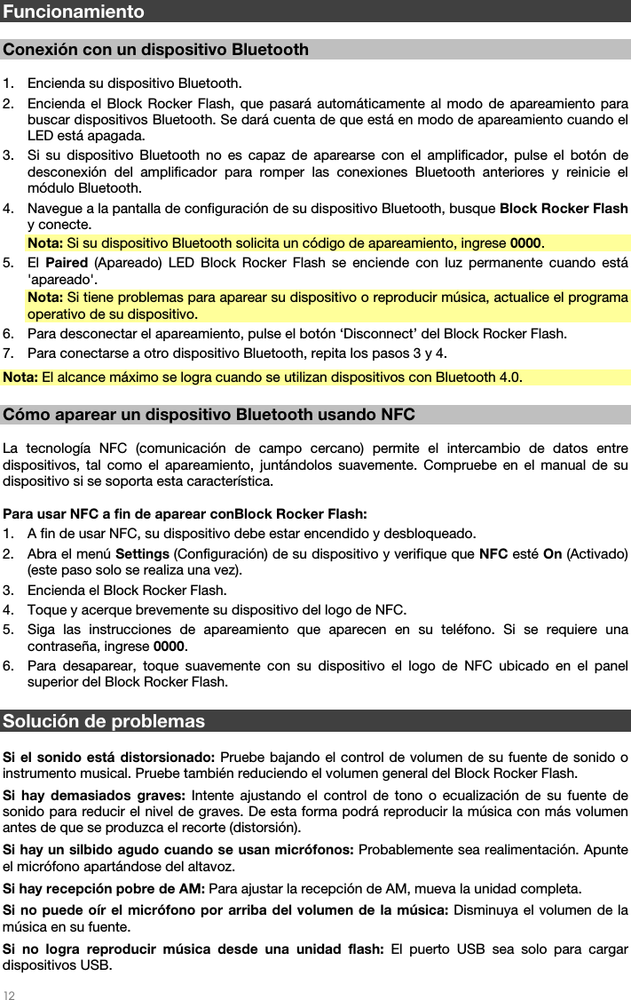   12   Funcionamiento  Conexión con un dispositivo Bluetooth  1. Encienda su dispositivo Bluetooth. 2. Encienda el Block Rocker Flash, que pasará automáticamente al modo de apareamiento para buscar dispositivos Bluetooth. Se dará cuenta de que está en modo de apareamiento cuando el LED está apagada. 3. Si su dispositivo Bluetooth no es capaz de aparearse con el amplificador, pulse el botón de desconexión del amplificador para romper las conexiones Bluetooth anteriores y reinicie el módulo Bluetooth. 4. Navegue a la pantalla de configuración de su dispositivo Bluetooth, busque Block Rocker Flash y conecte. Nota: Si su dispositivo Bluetooth solicita un código de apareamiento, ingrese 0000. 5. El  Paired (Apareado) LED Block Rocker Flash se enciende con luz permanente cuando está &apos;apareado&apos;. Nota: Si tiene problemas para aparear su dispositivo o reproducir música, actualice el programa operativo de su dispositivo. 6. Para desconectar el apareamiento, pulse el botón ‘Disconnect’ del Block Rocker Flash. 7. Para conectarse a otro dispositivo Bluetooth, repita los pasos 3 y 4. Nota: El alcance máximo se logra cuando se utilizan dispositivos con Bluetooth 4.0.  Cómo aparear un dispositivo Bluetooth usando NFC   La tecnología NFC (comunicación de campo cercano) permite el intercambio de datos entre dispositivos, tal como el apareamiento, juntándolos suavemente. Compruebe en el manual de su dispositivo si se soporta esta característica.   Para usar NFC a fin de aparear conBlock Rocker Flash:  1. A fin de usar NFC, su dispositivo debe estar encendido y desbloqueado. 2. Abra el menú Settings (Configuración) de su dispositivo y verifique que NFC esté On (Activado) (este paso solo se realiza una vez). 3. Encienda el Block Rocker Flash. 4. Toque y acerque brevemente su dispositivo del logo de NFC. 5. Siga las instrucciones de apareamiento que aparecen en su teléfono. Si se requiere una contraseña, ingrese 0000. 6. Para desaparear, toque suavemente con su dispositivo el logo de NFC ubicado en el panel superior del Block Rocker Flash.  Solución de problemas  Si el sonido está distorsionado: Pruebe bajando el control de volumen de su fuente de sonido o instrumento musical. Pruebe también reduciendo el volumen general del Block Rocker Flash. Si hay demasiados graves: Intente ajustando el control de tono o ecualización de su fuente de sonido para reducir el nivel de graves. De esta forma podrá reproducir la música con más volumen antes de que se produzca el recorte (distorsión). Si hay un silbido agudo cuando se usan micrófonos: Probablemente sea realimentación. Apunte el micrófono apartándose del altavoz. Si hay recepción pobre de AM: Para ajustar la recepción de AM, mueva la unidad completa.  Si no puede oír el micrófono por arriba del volumen de la música: Disminuya el volumen de la música en su fuente. Si no logra reproducir música desde una unidad flash: El puerto USB sea solo para cargar dispositivos USB.  