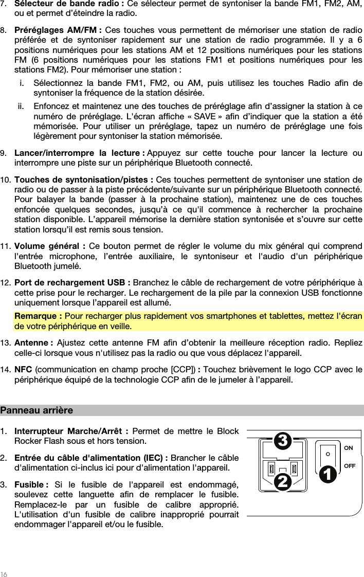   16   7. Sélecteur de bande radio : Ce sélecteur permet de syntoniser la bande FM1, FM2, AM, ou et permet d’éteindre la radio. 8. Préréglages AM/FM : Ces touches vous permettent de mémoriser une station de radio préférée et de syntoniser rapidement sur une station de radio programmée. Il y a 6 positions numériques pour les stations AM et 12 positions numériques pour les stations FM (6 positions numériques pour les stations FM1 et positions numériques pour les stations FM2). Pour mémoriser une station : i. Sélectionnez la bande FM1, FM2, ou AM, puis utilisez les touches Radio afin de syntoniser la fréquence de la station désirée. ii. Enfoncez et maintenez une des touches de préréglage afin d’assigner la station à ce numéro de préréglage. L&apos;écran affiche « SAVE » afin d’indiquer que la station a été mémorisée. Pour utiliser un préréglage, tapez un numéro de préréglage une fois légèrement pour syntoniser la station mémorisée. 9. Lancer/interrompre la lecture : Appuyez sur cette touche pour lancer la lecture ou interrompre une piste sur un périphérique Bluetooth connecté. 10. Touches de syntonisation/pistes : Ces touches permettent de syntoniser une station de radio ou de passer à la piste précédente/suivante sur un périphérique Bluetooth connecté. Pour balayer la bande (passer à la prochaine station), maintenez une de ces touches enfoncée quelques secondes, jusqu’à ce qu&apos;il commence à rechercher la prochaine station disponible. L’appareil mémorise la dernière station syntonisée et s’ouvre sur cette station lorsqu’il est remis sous tension. 11. Volume général : Ce bouton permet de régler le volume du mix général qui comprend l&apos;entrée microphone, l’entrée auxiliaire, le syntoniseur et l&apos;audio d&apos;un périphérique Bluetooth jumelé. 12. Port de rechargement USB : Branchez le câble de rechargement de votre périphérique à cette prise pour le recharger. Le rechargement de la pile par la connexion USB fonctionne uniquement lorsque l’appareil est allumé. Remarque : Pour recharger plus rapidement vos smartphones et tablettes, mettez l&apos;écran de votre périphérique en veille. 13. Antenne : Ajustez cette antenne FM afin d’obtenir la meilleure réception radio. Repliez celle-ci lorsque vous n&apos;utilisez pas la radio ou que vous déplacez l&apos;appareil.  14. NFC (communication en champ proche [CCP]) : Touchez brièvement le logo CCP avec le périphérique équipé de la technologie CCP afin de le jumeler à l’appareil.   Panneau arrière  1. Interrupteur Marche/Arrêt : Permet de mettre le Block Rocker Flash sous et hors tension. 2. Entrée du câble d&apos;alimentation (IEC) : Brancher le câble d&apos;alimentation ci-inclus ici pour d&apos;alimentation l&apos;appareil. 3. Fusible :  Si le fusible de l&apos;appareil est endommagé, soulevez cette languette afin de remplacer le fusible. Remplacez-le par un fusible de calibre approprié. L&apos;utilisation d&apos;un fusible de calibre inapproprié pourrait endommager l&apos;appareil et/ou le fusible.   ON OFF123