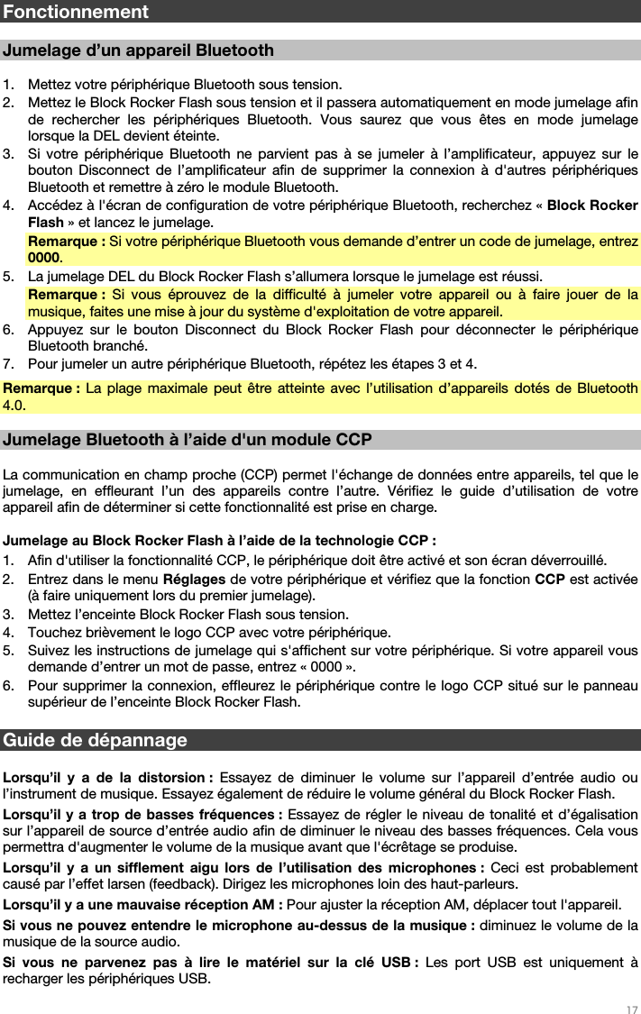   17   Fonctionnement  Jumelage d’un appareil Bluetooth  1. Mettez votre périphérique Bluetooth sous tension. 2. Mettez le Block Rocker Flash sous tension et il passera automatiquement en mode jumelage afin de rechercher les périphériques Bluetooth. Vous saurez que vous êtes en mode jumelage lorsque la DEL devient éteinte. 3. Si votre périphérique Bluetooth ne parvient pas à se jumeler à l’amplificateur, appuyez sur le bouton Disconnect de l’amplificateur afin de supprimer la connexion à d&apos;autres périphériques Bluetooth et remettre à zéro le module Bluetooth. 4. Accédez à l&apos;écran de configuration de votre périphérique Bluetooth, recherchez « Block Rocker Flash » et lancez le jumelage. Remarque : Si votre périphérique Bluetooth vous demande d’entrer un code de jumelage, entrez 0000. 5. La jumelage DEL du Block Rocker Flash s’allumera lorsque le jumelage est réussi. Remarque :  Si vous éprouvez de la difficulté à jumeler votre appareil ou à faire jouer de la musique, faites une mise à jour du système d&apos;exploitation de votre appareil. 6. Appuyez sur le bouton Disconnect du Block Rocker Flash pour déconnecter le périphérique Bluetooth branché. 7. Pour jumeler un autre périphérique Bluetooth, répétez les étapes 3 et 4. Remarque : La plage maximale peut être atteinte avec l’utilisation d’appareils dotés de Bluetooth 4.0.  Jumelage Bluetooth à l’aide d&apos;un module CCP   La communication en champ proche (CCP) permet l&apos;échange de données entre appareils, tel que le jumelage, en effleurant l’un des appareils contre l’autre. Vérifiez le guide d’utilisation de votre appareil afin de déterminer si cette fonctionnalité est prise en charge.   Jumelage au Block Rocker Flash à l’aide de la technologie CCP :  1. Afin d&apos;utiliser la fonctionnalité CCP, le périphérique doit être activé et son écran déverrouillé. 2. Entrez dans le menu Réglages de votre périphérique et vérifiez que la fonction CCP est activée (à faire uniquement lors du premier jumelage). 3. Mettez l’enceinte Block Rocker Flash sous tension. 4. Touchez brièvement le logo CCP avec votre périphérique. 5. Suivez les instructions de jumelage qui s&apos;affichent sur votre périphérique. Si votre appareil vous demande d’entrer un mot de passe, entrez « 0000 ». 6. Pour supprimer la connexion, effleurez le périphérique contre le logo CCP situé sur le panneau supérieur de l’enceinte Block Rocker Flash.     Guide de dépannage  Lorsqu’il y a de la distorsion : Essayez de diminuer le volume sur l’appareil d’entrée audio ou l’instrument de musique. Essayez également de réduire le volume général du Block Rocker Flash. Lorsqu’il y a trop de basses fréquences : Essayez de régler le niveau de tonalité et d’égalisation sur l’appareil de source d’entrée audio afin de diminuer le niveau des basses fréquences. Cela vous permettra d&apos;augmenter le volume de la musique avant que l&apos;écrêtage se produise. Lorsqu’il y a un sifflement aigu lors de l’utilisation des microphones : Ceci est probablement causé par l’effet larsen (feedback). Dirigez les microphones loin des haut-parleurs. Lorsqu’il y a une mauvaise réception AM : Pour ajuster la réception AM, déplacer tout l&apos;appareil. Si vous ne pouvez entendre le microphone au-dessus de la musique : diminuez le volume de la musique de la source audio. Si vous ne parvenez pas à lire le matériel sur la clé USB : Les port USB est uniquement à recharger les périphériques USB. 