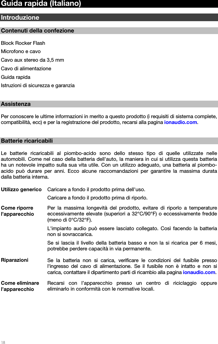   18   Guida rapida (Italiano)  Introduzione  Contenuti della confezione  Block Rocker Flash Microfono e cavo Cavo aux stereo da 3,5 mm Cavo di alimentazione Guida rapida Istruzioni di sicurezza e garanzia   Assistenza  Per conoscere le ultime informazioni in merito a questo prodotto (i requisiti di sistema complete, compatibilità, ecc) e per la registrazione del prodotto, recarsi alla pagina ionaudio.com.   Batterie ricaricabili  Le batterie ricaricabili al piombo-acido sono dello stesso tipo di quelle utilizzate nelle automobili. Come nel caso della batteria dell&apos;auto, la maniera in cui si utilizza questa batteria ha un notevole impatto sulla sua vita utile. Con un utilizzo adeguato, una batteria al piombo-acido può durare per anni. Ecco alcune raccomandazioni per garantire la massima durata dalla batteria interna.  Utilizzo generico  Caricare a fondo il prodotto prima dell&apos;uso.  Caricare a fondo il prodotto prima di riporlo. Come riporre l’apparecchio Per la massima longevità del prodotto, evitare di riporlo a temperature eccessivamente elevate (superiori a 32°C/90°F) o eccessivamente fredde (meno di 0°C/32°F).  L&apos;impianto audio può essere lasciato collegato. Così facendo la batteria non si sovraccarica. Se si lascia il livello della batteria basso e non la si ricarica per 6 mesi, potrebbe perdere capacità in via permanente. Riparazioni  Se la batteria non si carica, verificare le condizioni del fusibile presso l&apos;ingresso del cavo di alimentazione. Se il fusibile non è intatto e non si carica, contattare il dipartimento parti di ricambio alla pagina ionaudio.com. Come eliminare l’apparecchio Recarsi con l’apparecchio presso un centro di riciclaggio oppure eliminarlo in conformità con le normative locali.   