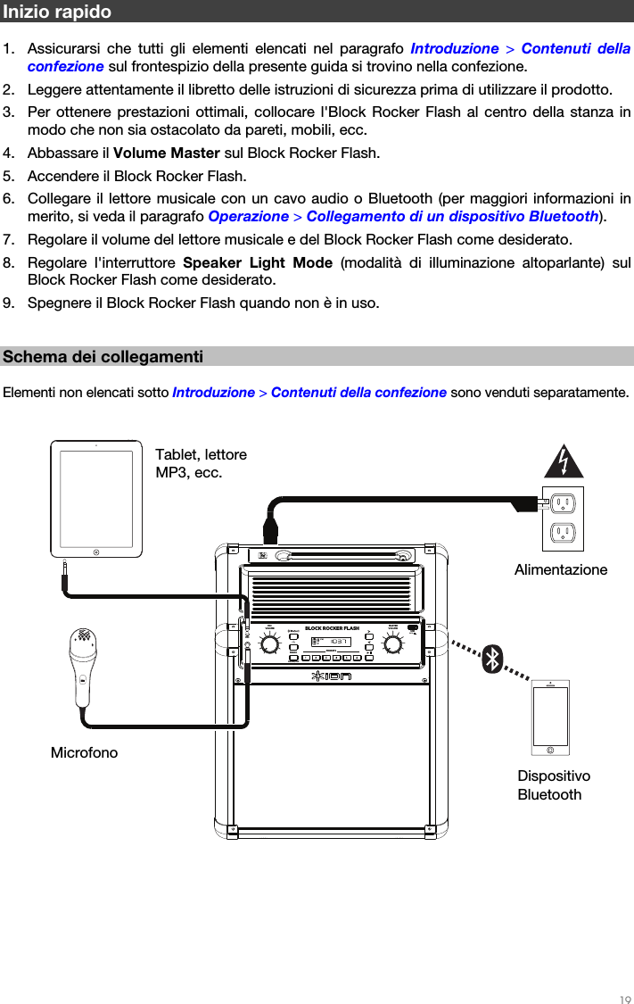   19   Inizio rapido  1. Assicurarsi che tutti gli elementi elencati nel paragrafo Introduzione  &gt; Contenuti della confezione sul frontespizio della presente guida si trovino nella confezione. 2. Leggere attentamente il libretto delle istruzioni di sicurezza prima di utilizzare il prodotto. 3. Per ottenere prestazioni ottimali, collocare l&apos;Block Rocker Flash al centro della stanza in modo che non sia ostacolato da pareti, mobili, ecc. 4. Abbassare il Volume Master sul Block Rocker Flash. 5. Accendere il Block Rocker Flash. 6. Collegare il lettore musicale con un cavo audio o Bluetooth (per maggiori informazioni in merito, si veda il paragrafo Operazione &gt; Collegamento di un dispositivo Bluetooth). 7. Regolare il volume del lettore musicale e del Block Rocker Flash come desiderato. 8. Regolare l&apos;interruttore Speaker Light Mode (modalità di illuminazione altoparlante) sul Block Rocker Flash come desiderato. 9. Spegnere il Block Rocker Flash quando non è in uso.   Schema dei collegamenti  Elementi non elencati sotto Introduzione &gt; Contenuti della confezione sono venduti separatamente.     Dispositivo Bluetooth Alimentazione Microfono Tablet, lettore MP3, ecc. BLOCK ROCKER FLASHPRESETS MASTERVOLUMEMICVOLUMEMICAUXLINKUSB5V/1ARADIOFM/AM/OFF