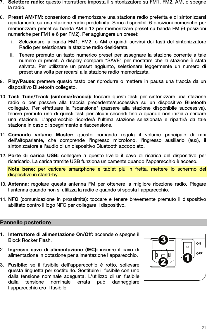   21   7. Selettore radio: questo interruttore imposta il sintonizzatore su FM1, FM2, AM, o spegne la radio. 8. Preset AM/FM: consentono di memorizzare una stazione radio preferita e di sintonizzarsi rapidamente su una stazione radio predefinita. Sono disponibili 6 posizioni numeriche per memorizzare preset su banda AM e 12 per memorizzare preset su banda FM (6 posizioni numeriche per FM1 e 6 per FM2). Per aggiungere un preset: i. Selezionare la banda FM1, FM2, o AM e quindi servirsi dei tasti del sintonizzatore Radio per selezionare la stazione radio desiderata. ii. Tenere premuto un tasto numerico preset per assegnare la stazione corrente a tale numero di preset. A display compare “SAVE” per mostrare che la stazione è stata salvata. Per utilizzare un preset aggiunto, selezionare leggermente un numero di preset una volta per recarsi alla stazione radio memorizzata. 9. Play/Pause: premere questo tasto per riprodurre o mettere in pausa una traccia da un dispositivo Bluetooth collegato. 10. Tasti Tune/Track (sintonia/traccia): toccare questi tasti per sintonizzare una stazione radio o per passare alla traccia precedente/successiva su un dispositivo Bluetooth collegato. Per effettuare la &quot;scansione&quot; (passare alla stazione disponibile successiva), tenere premuto uno di questi tasti per alcuni secondi fino a quando non inizia a cercare una stazione. L&apos;apparecchio ricorderà l&apos;ultima stazione selezionata e ripartirà da tale stazione in caso di spegnimento e riaccensione. 11. Comando volume Master: questo comando regola il volume principale di mix dell&apos;altoparlante, che comprende l&apos;ingresso microfono, l&apos;ingresso ausiliario (aux), il sintonizzatore e l&apos;audio di un dispositivo Bluetooth accoppiato. 12. Porte di carica USB: collegare a questo livello il cavo di ricarica del dispositivo per ricaricarlo. La carica tramite USB funziona unicamente quando l&apos;apparecchio è acceso. Nota bene: per caricare smartphone e tablet più in fretta, mettere lo schermo del dispositivo in stand-by. 13. Antenna: regolare questa antenna FM per ottenere la migliore ricezione radio. Piegare l&apos;antenna quando non si utilizza la radio e quando si sposta l&apos;apparecchio.  14. NFC  (comunicazione in prossimità): toccare e tenere brevemente premuto il dispositivo abilitato contro il logo NFC per collegare il dispositivo.   Pannello posteriore  1. Interruttore di alimentazione On/Off: accende o spegne il Block Rocker Flash. 2. Ingresso cavo di alimentazione (IEC): inserire il cavo di alimentazione in dotazione per alimentazione l&apos;apparecchio. 3. Fusibile:  se il fusibile dell&apos;apparecchio è rotto, sollevare questa linguetta per sostituirlo. Sostituire il fusibile con uno dalla tensione nominale adeguata. L&apos;utilizzo di un fusibile dalla tensione nominale errata può danneggiare l&apos;apparecchio e/o il fusibile.    ON OFF123