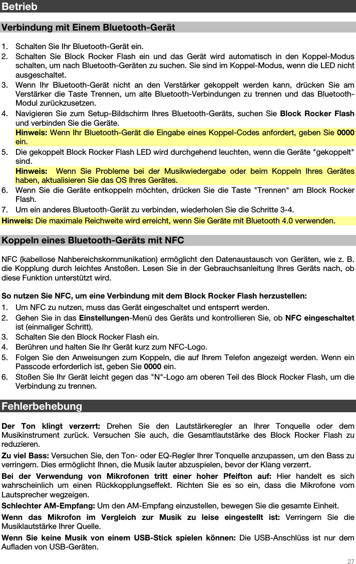   27   Betrieb  Verbindung mit Einem Bluetooth-Gerät  1. Schalten Sie Ihr Bluetooth-Gerät ein. 2. Schalten Sie Block Rocker Flash ein und das Gerät wird automatisch in den Koppel-Modus schalten, um nach Bluetooth-Geräten zu suchen. Sie sind im Koppel-Modus, wenn die LED nicht ausgeschaltet. 3. Wenn Ihr Bluetooth-Gerät nicht an den Verstärker gekoppelt werden kann, drücken Sie am Verstärker die Taste Trennen, um alte Bluetooth-Verbindungen zu trennen und das Bluetooth-Modul zurückzusetzen. 4. Navigieren Sie zum Setup-Bildschirm Ihres Bluetooth-Geräts, suchen Sie Block Rocker Flash und verbinden Sie die Geräte. Hinweis: Wenn Ihr Bluetooth-Gerät die Eingabe eines Koppel-Codes anfordert, geben Sie 0000 ein. 5. Die gekoppelt Block Rocker Flash LED wird durchgehend leuchten, wenn die Geräte &quot;gekoppelt&quot; sind. Hinweis:   Wenn Sie Probleme bei der Musikwiedergabe oder beim Koppeln Ihres Gerätes haben, aktualisieren Sie das OS Ihres Gerätes. 6. Wenn Sie die Geräte entkoppeln möchten, drücken Sie die Taste &quot;Trennen&quot; am Block Rocker Flash. 7. Um ein anderes Bluetooth-Gerät zu verbinden, wiederholen Sie die Schritte 3-4. Hinweis: Die maximale Reichweite wird erreicht, wenn Sie Geräte mit Bluetooth 4.0 verwenden.  Koppeln eines Bluetooth-Geräts mit NFC   NFC (kabellose Nahbereichskommunikation) ermöglicht den Datenaustausch von Geräten, wie z. B. die Kopplung durch leichtes Anstoßen. Lesen Sie in der Gebrauchsanleitung Ihres Geräts nach, ob diese Funktion unterstützt wird.   So nutzen Sie NFC, um eine Verbindung mit dem Block Rocker Flash herzustellen:  1. Um NFC zu nutzen, muss das Gerät eingeschaltet und entsperrt werden. 2. Gehen Sie in das Einstellungen-Menü des Geräts und kontrollieren Sie, ob NFC eingeschaltet ist (einmaliger Schritt). 3. Schalten Sie den Block Rocker Flash ein. 4. Berühren und halten Sie Ihr Gerät kurz zum NFC-Logo. 5. Folgen Sie den Anweisungen zum Koppeln, die auf Ihrem Telefon angezeigt werden. Wenn ein Passcode erforderlich ist, geben Sie 0000 ein. 6. Stoßen Sie Ihr Gerät leicht gegen das &quot;N&quot;-Logo am oberen Teil des Block Rocker Flash, um die Verbindung zu trennen.  Fehlerbehebung  Der Ton klingt verzerrt: Drehen Sie den Lautstärkeregler an Ihrer Tonquelle oder dem Musikinstrument zurück. Versuchen Sie auch, die Gesamtlautstärke des Block Rocker Flash zu reduzieren. Zu viel Bass: Versuchen Sie, den Ton- oder EQ-Regler Ihrer Tonquelle anzupassen, um den Bass zu verringern. Dies ermöglicht Ihnen, die Musik lauter abzuspielen, bevor der Klang verzerrt. Bei der Verwendung von Mikrofonen tritt einer hoher Pfeifton auf: Hier handelt es sich wahrscheinlich um einen Rückkopplungseffekt. Richten Sie es so ein, dass die Mikrofone vom Lautsprecher wegzeigen. Schlechter AM-Empfang: Um den AM-Empfang einzustellen, bewegen Sie die gesamte Einheit. Wenn das Mikrofon im Vergleich zur Musik zu leise eingestellt ist: Verringern Sie die Musiklautstärke Ihrer Quelle. Wenn Sie keine Musik von einem USB-Stick spielen können: Die USB-Anschlüss ist nur dem Aufladen von USB-Geräten. 