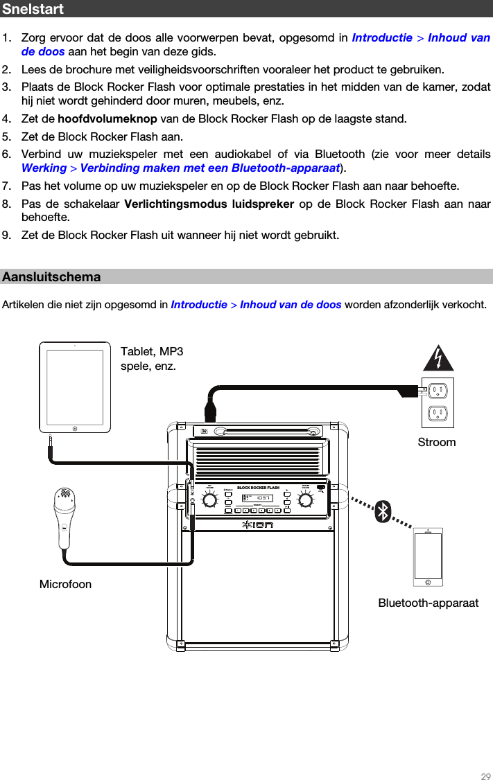   29   Snelstart  1. Zorg ervoor dat de doos alle voorwerpen bevat, opgesomd in Introductie &gt; Inhoud van de doos aan het begin van deze gids. 2. Lees de brochure met veiligheidsvoorschriften vooraleer het product te gebruiken. 3. Plaats de Block Rocker Flash voor optimale prestaties in het midden van de kamer, zodat hij niet wordt gehinderd door muren, meubels, enz. 4. Zet de hoofdvolumeknop van de Block Rocker Flash op de laagste stand. 5. Zet de Block Rocker Flash aan. 6. Verbind uw muziekspeler met een audiokabel of via Bluetooth (zie voor meer details Werking &gt; Verbinding maken met een Bluetooth-apparaat). 7. Pas het volume op uw muziekspeler en op de Block Rocker Flash aan naar behoefte. 8. Pas de schakelaar Verlichtingsmodus luidspreker op de Block Rocker Flash aan naar behoefte. 9. Zet de Block Rocker Flash uit wanneer hij niet wordt gebruikt.   Aansluitschema  Artikelen die niet zijn opgesomd in Introductie &gt; Inhoud van de doos worden afzonderlijk verkocht.     Bluetooth-apparaat Stroom Microfoon Tablet, MP3 spele, enz. BLOCK ROCKER FLASHPRESETS MASTERVOLUMEMICVOLUMEMICAUXLINKUSB5V/1ARADIOFM/AM/OFF