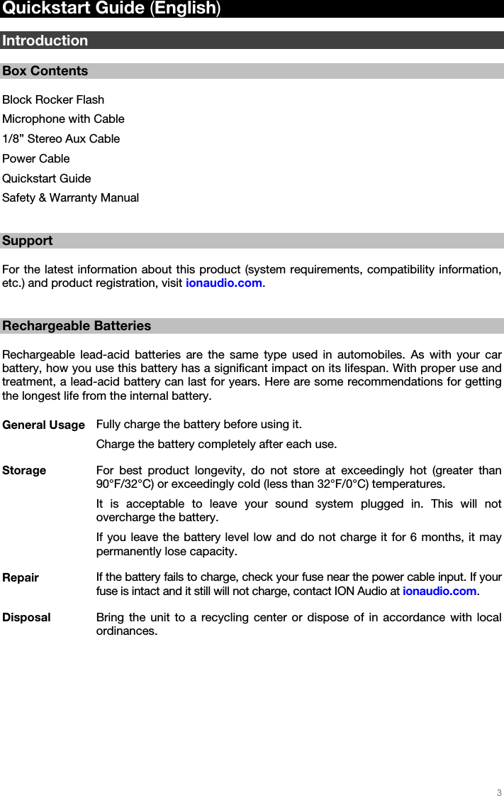   3   Quickstart Guide (English)  Introduction  Box Contents  Block Rocker Flash Microphone with Cable 1/8” Stereo Aux Cable Power Cable Quickstart Guide Safety &amp; Warranty Manual   Support  For the latest information about this product (system requirements, compatibility information, etc.) and product registration, visit ionaudio.com.   Rechargeable Batteries  Rechargeable lead-acid batteries are the same type used in automobiles. As with your car battery, how you use this battery has a significant impact on its lifespan. With proper use and treatment, a lead-acid battery can last for years. Here are some recommendations for getting the longest life from the internal battery.  General Usage  Fully charge the battery before using it. Charge the battery completely after each use. Storage  For best product longevity, do not store at exceedingly hot (greater than 90°F/32°C) or exceedingly cold (less than 32°F/0°C) temperatures. It is acceptable to leave your sound system plugged in. This will not overcharge the battery. If you leave the battery level low and do not charge it for 6 months, it may permanently lose capacity. Repair  If the battery fails to charge, check your fuse near the power cable input. If your fuse is intact and it still will not charge, contact ION Audio at ionaudio.com. Disposal  Bring the unit to a recycling center or dispose of in accordance with local ordinances.  