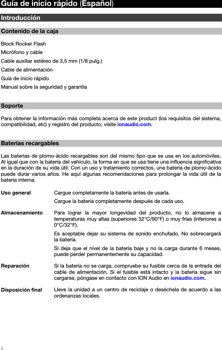   8   Guía de inicio rápido (Español)  Introducción  Contenido de la caja  Block Rocker Flash Micrófono y cable Cable auxiliar estéreo de 3,5 mm (1/8 pulg.) Cable de alimentación Guía de inicio rápido Manual sobre la seguridad y garantía   Soporte  Para obtener la información más completa acerca de este product (los requisitos del sistema, compatibilidad, etc) y registro del producto, visite ionaudio.com.   Baterías recargables  Las baterías de plomo-ácido recargables son del mismo tipo que se usa en los automóviles. Al igual que con la batería del vehículo, la forma en que se usa tiene una influencia significativa en la duración de su vida útil. Con un uso y tratamiento correctos, una batería de plomo-ácido puede durar varios años. He aquí algunas recomendaciones para prolongar la vida útil de la batería interna.  Uso general  Cargue completamente la batería antes de usarla. Cargue la batería completamente después de cada uso. Almacenamiento  Para lograr la mayor longevidad del producto, no lo almacene a temperaturas muy altas (superiores 32°C/90°F) o muy frías (inferiores a 0°C/32°F). Es aceptable dejar su sistema de sonido enchufado. No sobrecargará la batería. Si deja que el nivel de la batería baje y no la carga durante 6 meses, puede perder permanentemente su capacidad. Reparación  Si la batería no se carga, compruebe su fusible cerca de la entrada del cable de alimentación. Si el fusible está intacto y la batería sigue sin cargarse, póngase en contacto con ION Audio en ionaudio.com. Disposición final  Lleve la unidad a un centro de reciclaje o deséchela de acuerdo a las ordenanzas locales. 