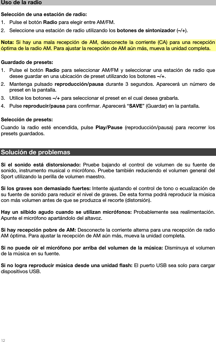   12   Uso de la radio  Selección de una estación de radio: 1. Pulse el botón Radio para elegir entre AM/FM. 2. Seleccione una estación de radio utilizando los botones de sintonizador (–/+).  Nota:  Si hay una mala recepción de AM, desconecte la corriente (CA) para una recepción óptima de la radio AM. Para ajustar la recepción de AM aún más, mueva la unidad completa.  Guardado de presets: 1. Pulse el botón Radio para seleccionar AM/FM y seleccionar una estación de radio que desee guardar en una ubicación de preset utilizando los botones –/+. 2. Mantenga pulsado reproducción/pausa durante 3 segundos. Aparecerá un número de preset en la pantalla. 3. Utilice los botones –/+ para seleccionar el preset en el cual desea grabarla. 4. Pulse reproducir/pausa para confirmar. Aparecerá “SAVE” (Guardar) en la pantalla.  Selección de presets:  Cuando la radio esté encendida, pulse Play/Pause (reproducción/pausa) para recorrer los presets guardados.   Solución de problemas  Si el sonido está distorsionado: Pruebe bajando el control de volumen de su fuente de sonido, instrumento musical o micrófono. Pruebe también reduciendo el volumen general del Sport utilizando la perilla de volumen maestro.  Si los graves son demasiado fuertes: Intente ajustando el control de tono o ecualización de su fuente de sonido para reducir el nivel de graves. De esta forma podrá reproducir la música con más volumen antes de que se produzca el recorte (distorsión).   Hay un silbido agudo cuando se utilizan micrófonos: Probablemente sea realimentación. Apunte el micrófono apartándolo del altavoz.  Si hay recepción pobre de AM: Desconecte la corriente alterna para una recepción de radio AM óptima. Para ajustar la recepción de AM aún más, mueva la unidad completa.   Si no puede oír el micrófono por arriba del volumen de la música: Disminuya el volumen de la música en su fuente.  Si no logra reproducir música desde una unidad flash: El puerto USB sea solo para cargar dispositivos USB.    