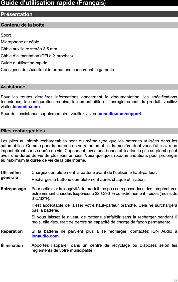   13   Guide d&apos;utilisation rapide (Français)  Présentation  Contenu de la boîte  Sport Microphone et câble Câble auxiliaire stéréo 3,5 mm Câble d&apos;alimentation (CEI à 2-broches) Guide d&apos;utilisation rapide Consignes de sécurité et informations concernant la garantie   Assistance  Pour les toutes dernières informations concernant la documentation, les spécifications techniques, la configuration requise, la compatibilité et l&apos;enregistrement du produit, veuillez visiter ionaudio.com. Pour de l&apos;assistance supplémentaire, veuillez visiter ionaudio.com/support.   Piles rechargeables  Les piles au plomb rechargeables sont du même type que les batteries utilisées dans les automobiles. Comme pour la batterie de votre automobile, la manière dont vous l&apos;utilisez a un impact direct sur sa durée de vie. Cependant, avec une bonne utilisation la pile au plomb peut avoir une durée de vie de plusieurs années. Voici quelques recommandations pour prolonger au maximum la durée de vie de la pile interne.  Utilisation générale Chargez complètement la batterie avant de l&apos;utiliser le haut-parleur. Rechargez la batterie complètement après chaque utilisation. Entreposage  Pour optimiser la longévité du produit, ne pas entreposer dans des températures extrêmement chaudes (supérieur à 32°C/90°F) ou extrêmement froides (moins de 0°C/32°F). Il est acceptable de laisser votre haut-parleur branché. Cela ne surchargera pas la batterie. Si vous laissez le niveau de batterie s&apos;affaiblir sans la recharger pendant 6 mois, elle risquerait de perdre sa capacité de charge de façon permanente. Réparation  Si la batterie ne parvient plus à se recharger, contactez ION Audio à ionaudio.com. Élimination  Apportez l&apos;appareil dans un centre de recyclage ou disposez selon les règlements de votre municipalité.  