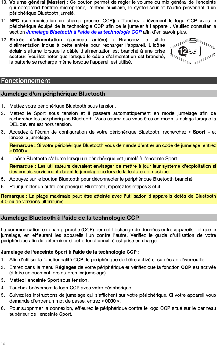  16   10. Volume général (Master) : Ce bouton permet de régler le volume du mix général de l&apos;enceinte qui comprend l&apos;entrée microphone, l&apos;entrée auxiliaire, le syntoniseur et l&apos;audio provenant d&apos;un périphérique Bluetooth jumelé. 11. NFC  (communication en champ proche [CCP]) : Touchez brièvement le logo CCP avec le périphérique équipé de la technologie CCP afin de le jumeler à l&apos;appareil. Veuillez consulter la section Jumelage Bluetooth à l&apos;aide de la technologie CCP afin d’en savoir plus. 12. Entrée d&apos;alimentation (panneau arrière) : Branchez le câble d&apos;alimentation inclus à cette entrée pour recharger l&apos;appareil. L&apos;icône éclair s&apos;allume lorsque le câble d&apos;alimentation est branché à une prise secteur. Veuillez noter que lorsque le câble d’alimentation est branché, la batterie se recharge même lorsque l’appareil est utilisé.   Fonctionnement  Jumelage d&apos;un périphérique Bluetooth  1. Mettez votre périphérique Bluetooth sous tension. 2. Mettez le Sport sous tension et il passera automatiquement en mode jumelage afin de rechercher les périphériques Bluetooth. Vous saurez que vous êtes en mode jumelage lorsque la DEL devient est hors tension. 3. Accédez à l&apos;écran de configuration de votre périphérique Bluetooth, recherchez « Sport » et lancez le jumelage.  Remarque : Si votre périphérique Bluetooth vous demande d’entrer un code de jumelage, entrez « 0000 ».   4. L&apos;icône Bluetooth s’allume lorsqu&apos;un périphérique est jumelé à l&apos;enceinte Sport.  Remarque : Les utilisateurs devraient envisager de mettre à jour leur système d&apos;exploitation si des ennuis surviennent durant le jumelage ou lors de la lecture de musique.  5. Appuyez sur le bouton Bluetooth pour déconnecter le périphérique Bluetooth branché.  6. Pour jumeler un autre périphérique Bluetooth, répétez les étapes 3 et 4.  Remarque : La plage maximale peut être atteinte avec l&apos;utilisation d&apos;appareils dotés de Bluetooth 4.0 ou de versions ultérieures.   Jumelage Bluetooth à l&apos;aide de la technologie CCP  La communication en champ proche (CCP) permet l&apos;échange de données entre appareils, tel que le jumelage, en effleurant les appareils l&apos;un contre l&apos;autre. Vérifiez le guide d&apos;utilisation de votre périphérique afin de déterminer si cette fonctionnalité est prise en charge.  Jumelage de l&apos;enceinte Sport à l&apos;aide de la technologie CCP :  1. Afin d&apos;utiliser la fonctionnalité CCP, le périphérique doit être activé et son écran déverrouillé. 2. Entrez dans le menu Réglages de votre périphérique et vérifiez que la fonction CCP est activée (à faire uniquement lors du premier jumelage). 3. Mettez l&apos;enceinte Sport sous tension. 4. Touchez brièvement le logo CCP avec votre périphérique. 5. Suivez les instructions de jumelage qui s&apos;affichent sur votre périphérique. Si votre appareil vous demande d’entrer un mot de passe, entrez « 0000 ». 6. Pour supprimer la connexion, effleurez le périphérique contre le logo CCP situé sur le panneau supérieur de l&apos;enceinte Sport. 12
