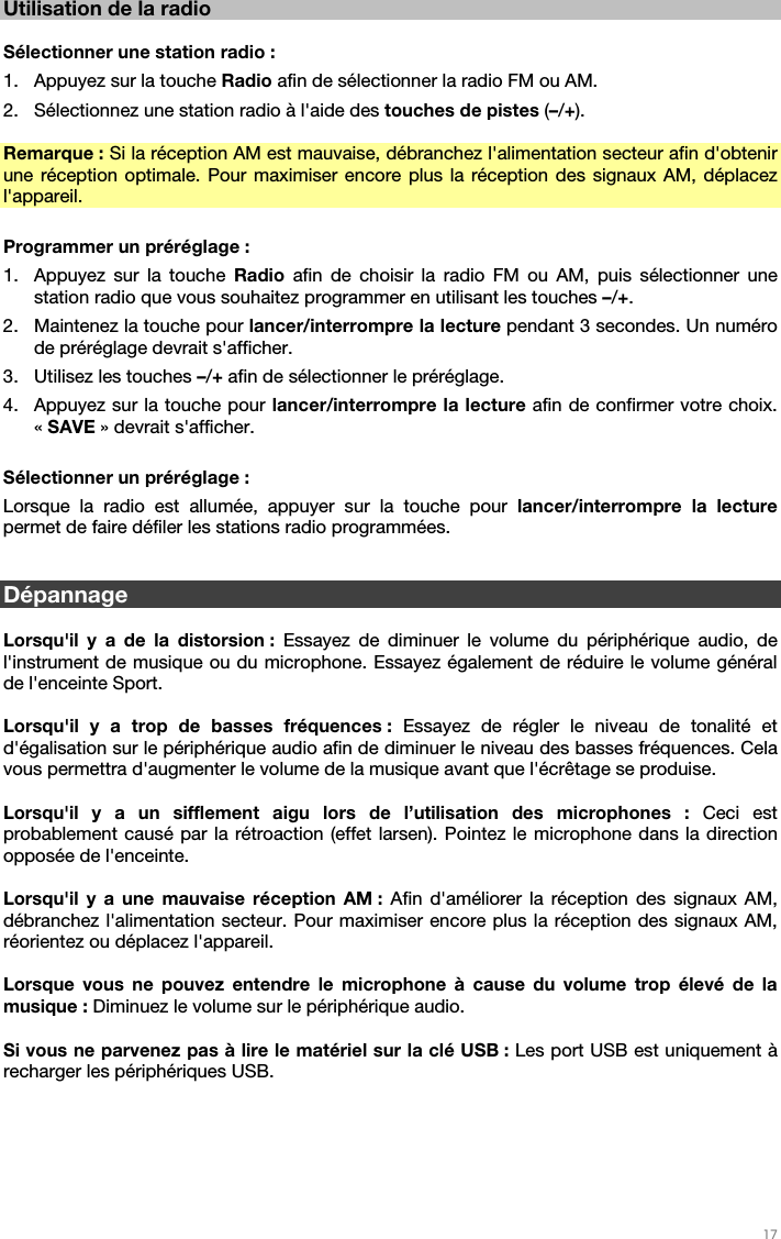   17   Utilisation de la radio  Sélectionner une station radio : 1. Appuyez sur la touche Radio afin de sélectionner la radio FM ou AM. 2. Sélectionnez une station radio à l&apos;aide des touches de pistes (–/+).  Remarque : Si la réception AM est mauvaise, débranchez l&apos;alimentation secteur afin d&apos;obtenir une réception optimale. Pour maximiser encore plus la réception des signaux AM, déplacez l&apos;appareil.  Programmer un préréglage : 1. Appuyez sur la touche Radio  afin de choisir la radio FM ou AM, puis sélectionner une station radio que vous souhaitez programmer en utilisant les touches –/+.   2. Maintenez la touche pour lancer/interrompre la lecture pendant 3 secondes. Un numéro de préréglage devrait s&apos;afficher. 3. Utilisez les touches –/+ afin de sélectionner le préréglage. 4. Appuyez sur la touche pour lancer/interrompre la lecture afin de confirmer votre choix. « SAVE » devrait s&apos;afficher.  Sélectionner un préréglage :  Lorsque la radio est allumée, appuyer sur la touche pour lancer/interrompre la lecture permet de faire défiler les stations radio programmées.   Dépannage  Lorsqu&apos;il y a de la distorsion : Essayez de diminuer le volume du périphérique audio, de l&apos;instrument de musique ou du microphone. Essayez également de réduire le volume général de l&apos;enceinte Sport.  Lorsqu&apos;il y a trop de basses fréquences : Essayez de régler le niveau de tonalité et d&apos;égalisation sur le périphérique audio afin de diminuer le niveau des basses fréquences. Cela vous permettra d&apos;augmenter le volume de la musique avant que l&apos;écrêtage se produise.  Lorsqu&apos;il y a un sifflement aigu lors de l’utilisation des microphones : Ceci est probablement causé par la rétroaction (effet larsen). Pointez le microphone dans la direction opposée de l&apos;enceinte.  Lorsqu&apos;il y a une mauvaise réception AM : Afin d&apos;améliorer la réception des signaux AM, débranchez l&apos;alimentation secteur. Pour maximiser encore plus la réception des signaux AM, réorientez ou déplacez l&apos;appareil.   Lorsque vous ne pouvez entendre le microphone à cause du volume trop élevé de la musique : Diminuez le volume sur le périphérique audio.  Si vous ne parvenez pas à lire le matériel sur la clé USB : Les port USB est uniquement à recharger les périphériques USB.   