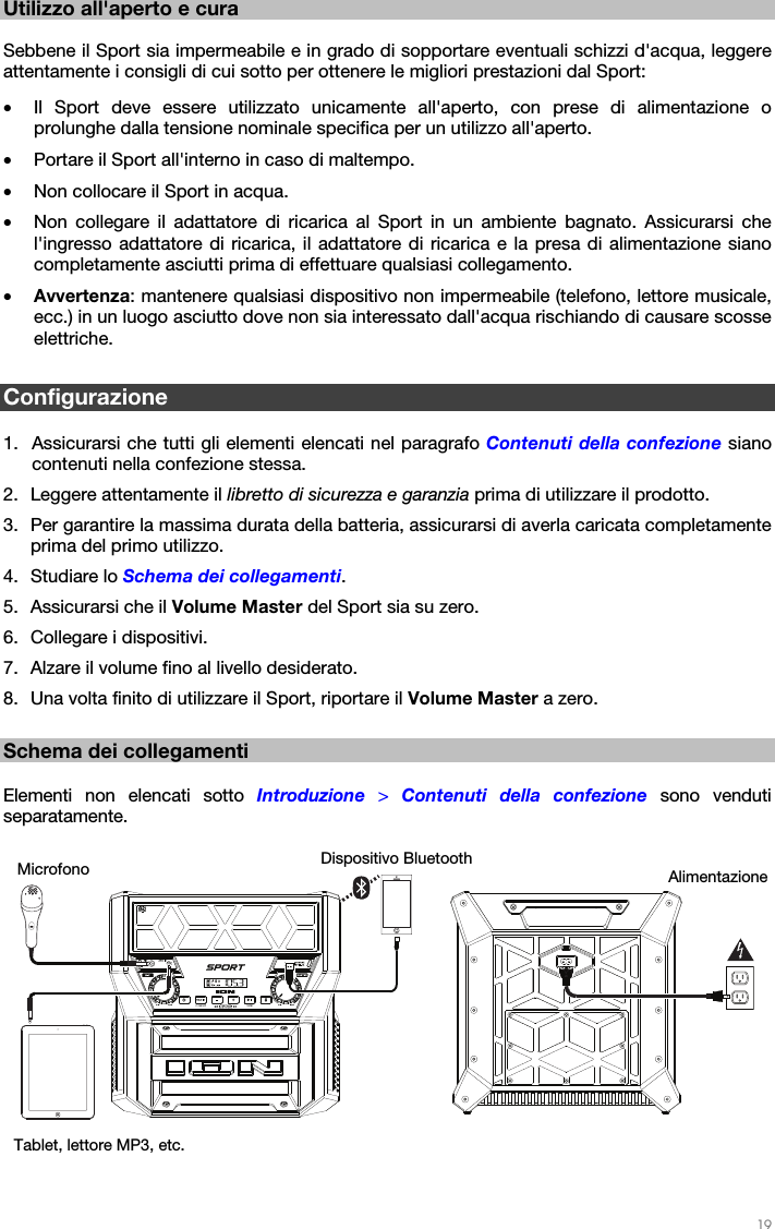   19   Utilizzo all&apos;aperto e cura  Sebbene il Sport sia impermeabile e in grado di sopportare eventuali schizzi d&apos;acqua, leggere attentamente i consigli di cui sotto per ottenere le migliori prestazioni dal Sport:  • Il Sport deve essere utilizzato unicamente all&apos;aperto, con prese di alimentazione o prolunghe dalla tensione nominale specifica per un utilizzo all&apos;aperto.  • Portare il Sport all&apos;interno in caso di maltempo.  • Non collocare il Sport in acqua.  • Non collegare il adattatore di ricarica al Sport in un ambiente bagnato. Assicurarsi che l&apos;ingresso adattatore di ricarica, il adattatore di ricarica e la presa di alimentazione siano completamente asciutti prima di effettuare qualsiasi collegamento. • Avvertenza: mantenere qualsiasi dispositivo non impermeabile (telefono, lettore musicale, ecc.) in un luogo asciutto dove non sia interessato dall&apos;acqua rischiando di causare scosse elettriche.  Configurazione  1. Assicurarsi che tutti gli elementi elencati nel paragrafo Contenuti della confezione siano contenuti nella confezione stessa.   2. Leggere attentamente il libretto di sicurezza e garanzia prima di utilizzare il prodotto. 3. Per garantire la massima durata della batteria, assicurarsi di averla caricata completamente prima del primo utilizzo. 4. Studiare lo Schema dei collegamenti.  5. Assicurarsi che il Volume Master del Sport sia su zero. 6. Collegare i dispositivi.  7. Alzare il volume fino al livello desiderato.  8. Una volta finito di utilizzare il Sport, riportare il Volume Master a zero.  Schema dei collegamenti  Elementi non elencati sotto Introduzione  &gt; Contenuti della confezione sono venduti separatamente.     Dispositivo Bluetooth Microfono  Alimentazione Tablet, lettore MP3, etc. 