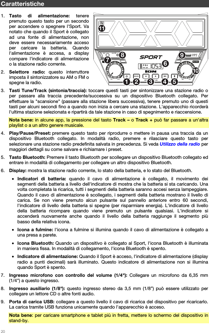   20   Caratteristiche  1. Tasto di alimentazione: tenere premuto questo tasto per un secondo per accendere o spegnere l&apos;Sport. Va notato che quando il Sport è collegato ad una fonte di alimentazione, non deve essere necessariamente acceso per caricare la batteria. Quando l&apos;alimentazione è accesa, a display compare l&apos;indicatore di alimentazione o la stazione radio corrente. 2. Selettore radio: questo interruttore imposta il sintonizzatore su AM o FM o spegne la radio. 3. Tasti Tune/Track (sintonia/traccia): toccare questi tasti per sintonizzare una stazione radio o per passare alla traccia precedente/successiva su un dispositivo Bluetooth collegato. Per effettuare la &quot;scansione&quot; (passare alla stazione libera successiva), tenere premuto uno di questi tasti per alcuni secondi fino a quando non inizia a cercare una stazione. L&apos;apparecchio ricorderà l&apos;ultima stazione selezionata e ripartirà da tale stazione in caso di spegnimento e riaccensione. Nota bene: in alcune app, la pressione del tasto Track – o Track + può far passare a un&apos;altra playlist o a un altro genere musicale. 4. Play/Pause/Preset: premere questo tasto per riprodurre o mettere in pausa una traccia da un dispositivo Bluetooth collegato. In modalità radio, premere e rilasciare questo tasto per selezionare una stazione radio predefinita salvata in precedenza. Si veda Utilizzo della radio per maggiori dettagli su come salvare e richiamare i preset. 5. Tasto Bluetooth: Premere il tasto Bluetooth per scollegare un dispositivo Bluetooth collegato ed entrare in modalità di collegamento per collegare un altro dispositivo Bluetooth. 6. Display: mostra la stazione radio corrente, lo stato della batteria, e lo stato del Bluetooth. • Indicatori di batteria: quando il cavo di alimentazione è collegato, il movimento dei segmenti della batteria a livello dell&apos;indicatore di mostra che la batteria si sta caricando. Una volta completata la ricarica, tutti i segmenti della batteria saranno accesi senza lampeggiare. Quando il cavo di alimentazione è scollegato, i segmenti della batteria mostrano il livello di carica. Se non viene premuto alcun pulsante sul pannello anteriore entro 60 secondi, l&apos;indicatore di livello della batteria si spegne (per risparmiare energia). L&apos;indicatore di livello della batteria ricompare quando viene premuto un pulsante qualsiasi. L&apos;indicatore si accenderà nuovamente anche quando il livello della batteria raggiunge il segmento più basso della relativa icona. • Icona a fulmine: l&apos;icona a fulmine si illumina quando il cavo di alimentazione è collegato a una presa a parete. • Icona Bluetooth: Quando un dispositivo è collegato al Sport, l&apos;icona Bluetooth è illuminata in maniera fissa. In modalità di collegamento, l&apos;icona Bluetooth è spento. • Indicatore di alimentazione: Quando il Sport è acceso, l&apos;indicatore di alimentazione (display radio a punti decimali) sarà illuminato. Questo indicatore di alimentazione non si illumina quando Sport è spento. 7. Ingresso microfono con controllo del volume (1/4&quot;): Collegare un microfono da 6,35 mm (1/4&quot;) a questo ingresso.   8. Ingresso ausiliario (1/8&quot;): questo ingresso stereo da 3,5 mm (1/8”) può essere utilizzato per collegare un lettore CD o altre fonti audio.    9. Porta di carica USB: collegare a questo livello il cavo di ricarica del dispositivo per ricaricarlo. La carica tramite USB funziona unicamente quando l&apos;apparecchio è acceso.  Nota bene: per caricare smartphone e tablet più in fretta, mettere lo schermo del dispositivo in stand-by. 1253467891011