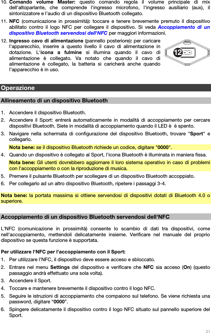   21   10. Comando volume Master: questo comando regola il volume principale di mix dell&apos;altoparlante, che comprende l&apos;ingresso microfono, l&apos;ingresso ausiliario (aux), il sintonizzatore e l&apos;audio di un dispositivo Bluetooth collegato.  11. NFC  (comunicazione in prossimità): toccare e tenere brevemente premuto il dispositivo abilitato contro il logo NFC per collegare il dispositivo. Si veda Accoppiamento di un dispositivo Bluetooth servendosi dell&apos;NFC per maggiori informazioni. 12. Ingresso cavo di alimentazione (pannello posteriore): per caricare l&apos;apparecchio, inserire a questo livello il cavo di alimentazione in dotazione. L&apos;icona a fulmine si illumina quando il cavo di alimentazione è collegato. Va notato che quando il cavo di alimentazione è collegato, la batteria si caricherà anche quando l’apparecchio è in uso.   Operazione  Allineamento di un dispositivo Bluetooth  1. Accendere il dispositivo Bluetooth. 2. Accendere il Sport: entrerà automaticamente in modalità di accoppiamento per cercare dispositivi Bluetooth. Siete in modalità di accoppiamento quando il LED è  è spento. 3. Navigare nella schermata di configurazione del dispositivo Bluetooth, trovare &quot;Sport&quot; e collegarlo.   Nota bene: se il dispositivo Bluetooth richiede un codice, digitare &quot;0000&quot;.   4. Quando un dispositivo è collegato al Sport, l&apos;icona Bluetooth è illuminata in maniera fissa.  Nota bene: Gli utenti dovrebbero aggiornare il loro sistema operativo in caso di problemi con l&apos;accoppiamento o con la riproduzione di musica.  5. Premere il pulsante Bluetooth per scollegare di un dispositivo Bluetooth accoppiato. 6. Per collegarlo ad un altro dispositivo Bluetooth, ripetere i passaggi 3-4.   Nota bene: la portata massima si ottiene servendosi di dispositivi dotati di Bluetooth 4.0 o superiore.   Accoppiamento di un dispositivo Bluetooth servendosi dell&apos;NFC  L&apos;NFC (comunicazione in prossimità) consente lo scambio di dati tra dispositivi, come nell&apos;accoppiamento, mettendoli delicatamente insieme. Verificare nel manuale del proprio dispositivo se questa funzione è supportata.   Per utilizzare l&apos;NFC per l&apos;accoppiamento con il Sport:  1. Per utilizzare l&apos;NFC, il dispositivo deve essere acceso e sbloccato. 2. Entrare nel menu Settings del dispositivo e verificare che NFC sia acceso (On) (questo passaggio andrà effettuato una sola volta). 3. Accendere il Sport. 4. Toccare e mantenere brevemente il dispositivo contro il logo NFC. 5. Seguire le istruzioni di accoppiamento che compaiono sul telefono. Se viene richiesta una password, digitare “0000”. 6. Spingere delicatamente il dispositivo contro il logo NFC situato sul pannello superiore del Sport.  12