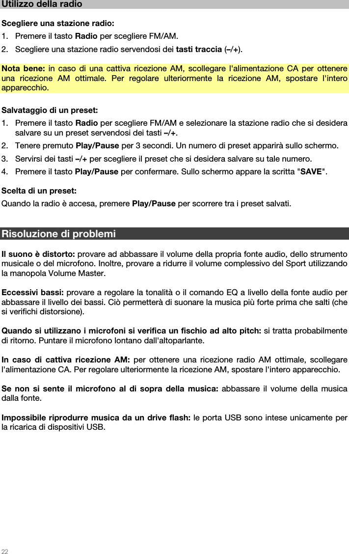   22   Utilizzo della radio  Scegliere una stazione radio: 1. Premere il tasto Radio per scegliere FM/AM. 2. Scegliere una stazione radio servendosi dei tasti traccia (–/+).  Nota bene: in caso di una cattiva ricezione AM, scollegare l&apos;alimentazione CA per ottenere una ricezione AM ottimale. Per regolare ulteriormente la ricezione AM, spostare l&apos;intero apparecchio.  Salvataggio di un preset: 1. Premere il tasto Radio per scegliere FM/AM e selezionare la stazione radio che si desidera salvare su un preset servendosi dei tasti –/+. 2. Tenere premuto Play/Pause per 3 secondi. Un numero di preset apparirà sullo schermo. 3. Servirsi dei tasti –/+ per scegliere il preset che si desidera salvare su tale numero. 4. Premere il tasto Play/Pause per confermare. Sullo schermo appare la scritta &quot;SAVE&quot;.  Scelta di un preset: Quando la radio è accesa, premere Play/Pause per scorrere tra i preset salvati.   Risoluzione di problemi  Il suono è distorto: provare ad abbassare il volume della propria fonte audio, dello strumento musicale o del microfono. Inoltre, provare a ridurre il volume complessivo del Sport utilizzando la manopola Volume Master.  Eccessivi bassi: provare a regolare la tonalità o il comando EQ a livello della fonte audio per abbassare il livello dei bassi. Ciò permetterà di suonare la musica più forte prima che salti (che si verifichi distorsione).  Quando si utilizzano i microfoni si verifica un fischio ad alto pitch: si tratta probabilmente di ritorno. Puntare il microfono lontano dall&apos;altoparlante.  In caso di cattiva ricezione AM: per ottenere una ricezione radio AM ottimale, scollegare l&apos;alimentazione CA. Per regolare ulteriormente la ricezione AM, spostare l&apos;intero apparecchio.   Se non si sente il microfono al di sopra della musica: abbassare il volume della musica dalla fonte.  Impossibile riprodurre musica da un drive flash: le porta USB sono intese unicamente per la ricarica di dispositivi USB.  