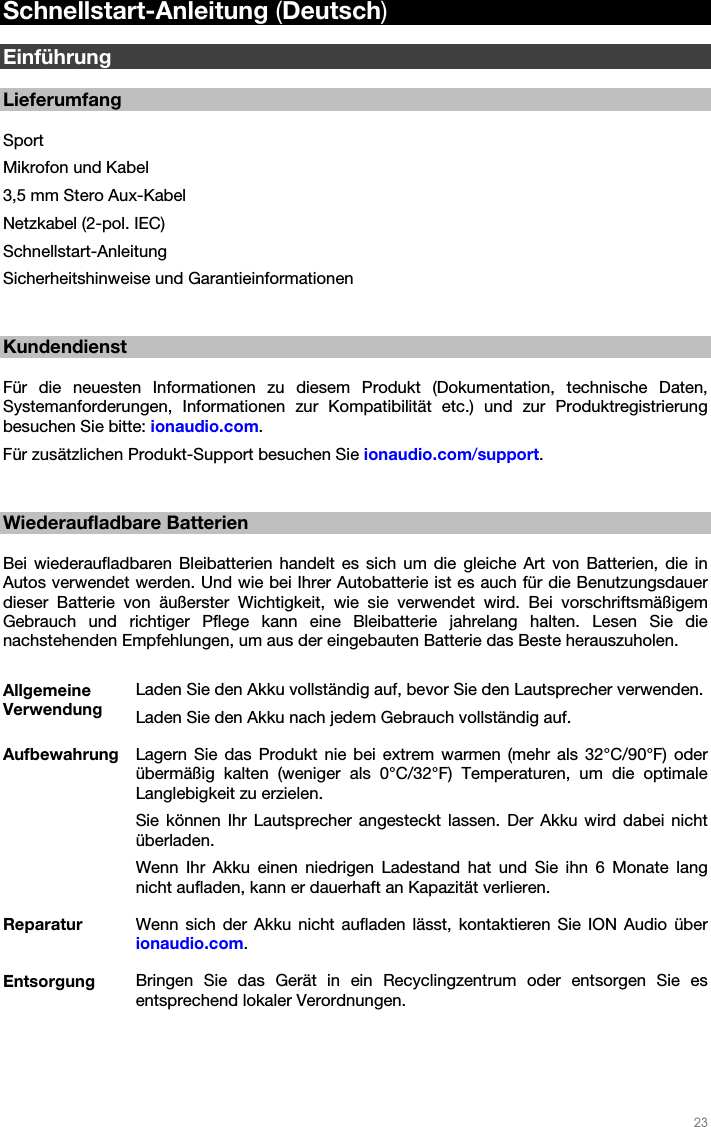  23   Schnellstart-Anleitung (Deutsch)  Einführung  Lieferumfang  Sport Mikrofon und Kabel 3,5 mm Stero Aux-Kabel Netzkabel (2-pol. IEC) Schnellstart-Anleitung Sicherheitshinweise und Garantieinformationen   Kundendienst  Für die neuesten Informationen zu diesem Produkt (Dokumentation, technische Daten, Systemanforderungen, Informationen zur Kompatibilität etc.) und zur Produktregistrierung besuchen Sie bitte: ionaudio.com.  Für zusätzlichen Produkt-Support besuchen Sie ionaudio.com/support.   Wiederaufladbare Batterien  Bei wiederaufladbaren Bleibatterien handelt es sich um die gleiche Art von Batterien, die in Autos verwendet werden. Und wie bei Ihrer Autobatterie ist es auch für die Benutzungsdauer dieser Batterie von äußerster Wichtigkeit, wie sie verwendet wird. Bei vorschriftsmäßigem Gebrauch und richtiger Pflege kann eine Bleibatterie jahrelang halten. Lesen Sie die nachstehenden Empfehlungen, um aus der eingebauten Batterie das Beste herauszuholen.  Allgemeine Verwendung Laden Sie den Akku vollständig auf, bevor Sie den Lautsprecher verwenden. Laden Sie den Akku nach jedem Gebrauch vollständig auf. Aufbewahrung  Lagern Sie das Produkt nie bei extrem warmen (mehr als 32°C/90°F) oder übermäßig kalten (weniger als 0°C/32°F) Temperaturen, um die optimale Langlebigkeit zu erzielen. Sie können Ihr Lautsprecher angesteckt lassen. Der Akku wird dabei nicht überladen. Wenn Ihr Akku einen niedrigen Ladestand hat und Sie ihn 6 Monate lang nicht aufladen, kann er dauerhaft an Kapazität verlieren. Reparatur  Wenn sich der Akku nicht aufladen lässt, kontaktieren Sie ION Audio über ionaudio.com. Entsorgung  Bringen Sie das Gerät in ein Recyclingzentrum oder entsorgen Sie es entsprechend lokaler Verordnungen.  