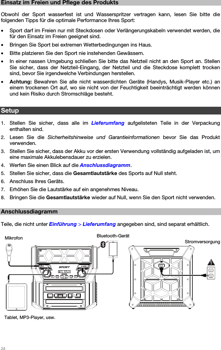   24   Einsatz im Freien und Pflege des Produkts  Obwohl der Sport wasserfest ist und Wasserspritzer vertragen kann, lesen Sie bitte die folgenden Tipps für die optimale Performance Ihres Sport: • Sport darf im Freien nur mit Steckdosen oder Verlängerungskabeln verwendet werden, die für den Einsatz im Freien geeignet sind. • Bringen Sie Sport bei extremen Wetterbedingungen ins Haus. • Bitte platzieren Sie den Sport nie instehenden Gewässern. • In einer nassen Umgebung schließen Sie bitte das Netzteil nicht an den Sport an. Stellen Sie sicher, dass der Netzteil-Eingang, der Netzteil und die Steckdose komplett trocken sind, bevor Sie irgendwelche Verbindungen herstellen. • Achtung: Bewahren Sie alle nicht wasserdichten Geräte (Handys, Musik-Player etc.) an einem trockenen Ort auf, wo sie nicht von der Feuchtigkeit beeinträchtigt werden können und kein Risiko durch Stromschläge besteht.  Setup  1. Stellen Sie sicher, dass alle im Lieferumfang aufgelisteten Teile in der Verpackung enthalten sind. 2. Lesen Sie die Sicherheitshinweise und Garantieinformationen bevor Sie das Produkt verwenden. 3. Stellen Sie sicher, dass der Akku vor der ersten Verwendung vollständig aufgeladen ist, um eine maximale Akkulebensdauer zu erzielen. 4. Werfen Sie einen Blick auf die Anschlussdiagramm. 5. Stellen Sie sicher, dass die Gesamtlautstärke des Sports auf Null steht. 6. Anschluss Ihres Geräts. 7. Erhöhen Sie die Lautstärke auf ein angenehmes Niveau. 8. Bringen Sie die Gesamtlautstärke wieder auf Null, wenn Sie den Sport nicht verwenden.  Anschlussdiagramm  Teile, die nicht unter Einführung &gt; Lieferumfang angegeben sind, sind separat erhältlich.     Bluetooth-GerätMikrofon  Stromversorgung Tablet, MP3-Player, usw. 