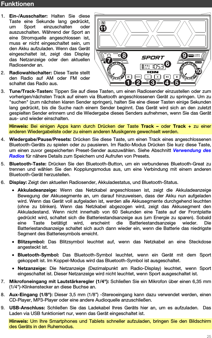   25   Funktionen  1. Ein-/Ausschalter: Halten Sie diese Taste eine Sekunde lang gedrückt,  um Sport einzuschalten oder auszuschalten. Während der Sport an eine Stromquelle angeschlossen ist, muss er nicht eingeschaltet sein, um den Akku aufzuladen. Wenn das Gerät eingeschaltet ist, zeigt das Display das Netzanzeige oder den aktuellen Radiosender an.  2. Radiowahlschalter: Diese Taste stellt den Radio auf AM oder FM oder schaltet das Radio aus.  3. Tune/Track-Tasten: Tippen Sie auf diese Tasten, um einen Radiosender einzustellen oder zum vorherigen/nächsten Track auf einem via Bluetooth angeschlossenen Gerät zu springen. Um zu &quot;suchen&quot; (zum nächsten klaren Sender springen), halten Sie eine dieser Tasten einige Sekunden lang gedrückt, bis die Suche nach einem Sender beginnt. Das Gerät wird sich an den zuletzt gespielten Sender erinnern und die Wiedergabe dieses Senders aufnehmen, wenn Sie das Gerät aus- und wieder einschalten. Hinweis: Bei einigen Apps kann durch Drücken der Taste Track – oder Track + zu einer anderen Wiedergabeliste oder zu einem anderen Musikgenre gewechselt werden. 4. Wiedergabe/Pause/Presets: Drücken Sie diese Taste, um einen Track eines angeschlossenen Bluetooth-Geräts zu spielen oder zu pausieren. Im Radio-Modus Drücken Sie kurz diese Taste, um einen zuvor gespeicherten Preset-Sender auszuwählen. Siehe Abschnitt Verwendung des Radios für nähere Details zum Speichern und Aufrufen von Presets. 5. Bluetooth-Taste: Drücken Sie den Bluetooth-Button, um ein verbundenes Bluetooth-Great zu trennen und wählen Sie den Kopplungsmodus aus, um eine Verbindung mit einem anderen Bluetooth-Gerät herzustellen. 6. Display: Zeigt den aktuellen Radiosender, Akkuladestatus, und Bluetooth-Status. • Akkuladeanzeige:  Wenn das Netzkabel angeschlossen ist, zeigt die Akkuladeanzeige Bewegung der Akkusegmente an, um darauf hinzuweisen, dass der Akku nun aufgeladen wird. Wenn das Gerät voll aufgeladen ist, werden alle Akkusegmente durchgehend leuchten (ohne zu blinken). Wenn das Netzkabel abgezogen wird, zeigt das Akkusegment den Akkuladestand. Wenn nicht innerhalb von 60 Sekunden eine Taste auf der Frontplatte gedrückt wird, schaltet sich die Batteriestandsanzeige aus (um Energie zu sparen). Sobald eine Taste betätigt wird, erscheint die Batteriestandsanzeige wieder. Die Batteriestandsanzeige schaltet sich auch dann wieder ein, wenn die Batterie das niedrigste Segment des Batteriesymbols erreicht. • Blitzsymbol:  Das Blitzsymbol leuchtet auf, wenn das Netzkabel an eine Steckdose angesteckt ist. • Bluetooth-Symbol: Das Bluetooth-Symbol leuchtet, wenn ein Gerät mit dem Sport gekoppelt ist. Im Koppel-Modus wird das Bluetooth-Symbol ist ausgeschaltet.  • Netzanzeige:  Die Netzanzeige (Dezimalpunkt am Radio-Display) leuchtet, wenn Sport eingeschaltet ist. Dieser Netzanzeige wird nicht leuchtet, wenn Sport ausgeschaltet ist.  7. Mikrofoneingang mit Lautstärkeregler (1/4&quot;): Schließen Sie ein Mikrofon über einen 6,35 mm (1/4&quot;)-Klinkenstecker an diese Buchse an. 8. Aux-Eingang (1/8&quot;): Dieser 3,5 mm (1/8”) -Stereoeingang kann dazu verwendet werden, einen CD-Player, MP3-Player oder eine andere Audioquelle anzuschließen.    9. USB-Anschluss: Schließen Sie das Ladekabel Ihres Geräts hier an, um es aufzuladen.  Das Laden via USB funktioniert nur, wenn das Gerät eingeschaltet ist.   Hinweis: Um Ihre Smartphones und Tablets schneller aufzuladen, bringen Sie den Bildschirm des Geräts in den Ruhemodus. 1253467891011