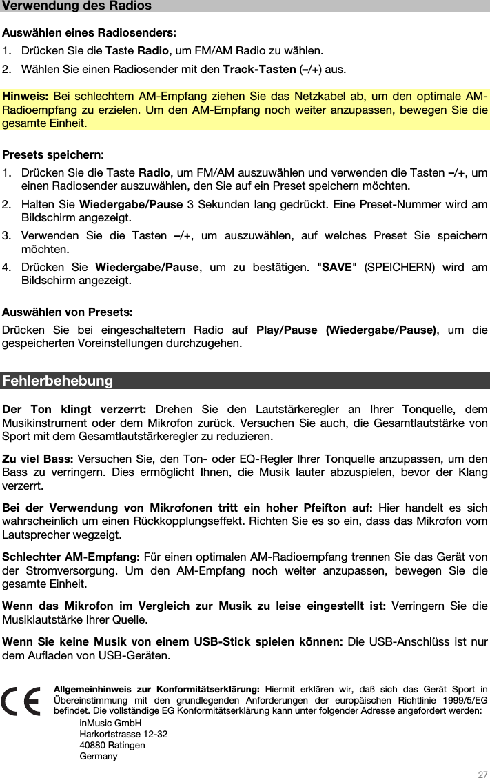   27   Verwendung des Radios  Auswählen eines Radiosenders: 1. Drücken Sie die Taste Radio, um FM/AM Radio zu wählen. 2. Wählen Sie einen Radiosender mit den Track-Tasten (–/+) aus.    Hinweis: Bei schlechtem AM-Empfang ziehen Sie das Netzkabel ab, um den optimale AM-Radioempfang zu erzielen. Um den AM-Empfang noch weiter anzupassen, bewegen Sie die gesamte Einheit.   Presets speichern: 1. Drücken Sie die Taste Radio, um FM/AM auszuwählen und verwenden die Tasten –/+, um einen Radiosender auszuwählen, den Sie auf ein Preset speichern möchten.   2. Halten Sie Wiedergabe/Pause 3 Sekunden lang gedrückt. Eine Preset-Nummer wird am Bildschirm angezeigt. 3. Verwenden Sie die Tasten –/+, um auszuwählen, auf welches Preset Sie speichern möchten. 4. Drücken Sie Wiedergabe/Pause, um zu bestätigen. &quot;SAVE&quot; (SPEICHERN) wird am Bildschirm angezeigt.  Auswählen von Presets:  Drücken Sie bei eingeschaltetem Radio auf Play/Pause (Wiedergabe/Pause), um die gespeicherten Voreinstellungen durchzugehen.  Fehlerbehebung  Der Ton klingt verzerrt: Drehen Sie den Lautstärkeregler an Ihrer Tonquelle, dem Musikinstrument oder dem Mikrofon zurück. Versuchen Sie auch, die Gesamtlautstärke von Sport mit dem Gesamtlautstärkeregler zu reduzieren. Zu viel Bass: Versuchen Sie, den Ton- oder EQ-Regler Ihrer Tonquelle anzupassen, um den Bass zu verringern. Dies ermöglicht Ihnen, die Musik lauter abzuspielen, bevor der Klang verzerrt.  Bei der Verwendung von Mikrofonen tritt ein hoher Pfeifton auf: Hier handelt es sich wahrscheinlich um einen Rückkopplungseffekt. Richten Sie es so ein, dass das Mikrofon vom Lautsprecher wegzeigt.  Schlechter AM-Empfang: Für einen optimalen AM-Radioempfang trennen Sie das Gerät von der Stromversorgung. Um den AM-Empfang noch weiter anzupassen, bewegen Sie die gesamte Einheit.  Wenn das Mikrofon im Vergleich zur Musik zu leise eingestellt ist: Verringern Sie die Musiklautstärke Ihrer Quelle. Wenn Sie keine Musik von einem USB-Stick spielen können: Die USB-Anschlüss ist nur dem Aufladen von USB-Geräten.     Allgemeinhinweis zur Konformitätserklärung: Hiermit erklären wir, daß sich das Gerät Sport in Übereinstimmung mit den grundlegenden Anforderungen der europäischen Richtlinie 1999/5/EG befindet. Die vollständige EG Konformitätserklärung kann unter folgender Adresse angefordert werden: inMusic GmbH Harkortstrasse 12-32 40880 Ratingen Germany 