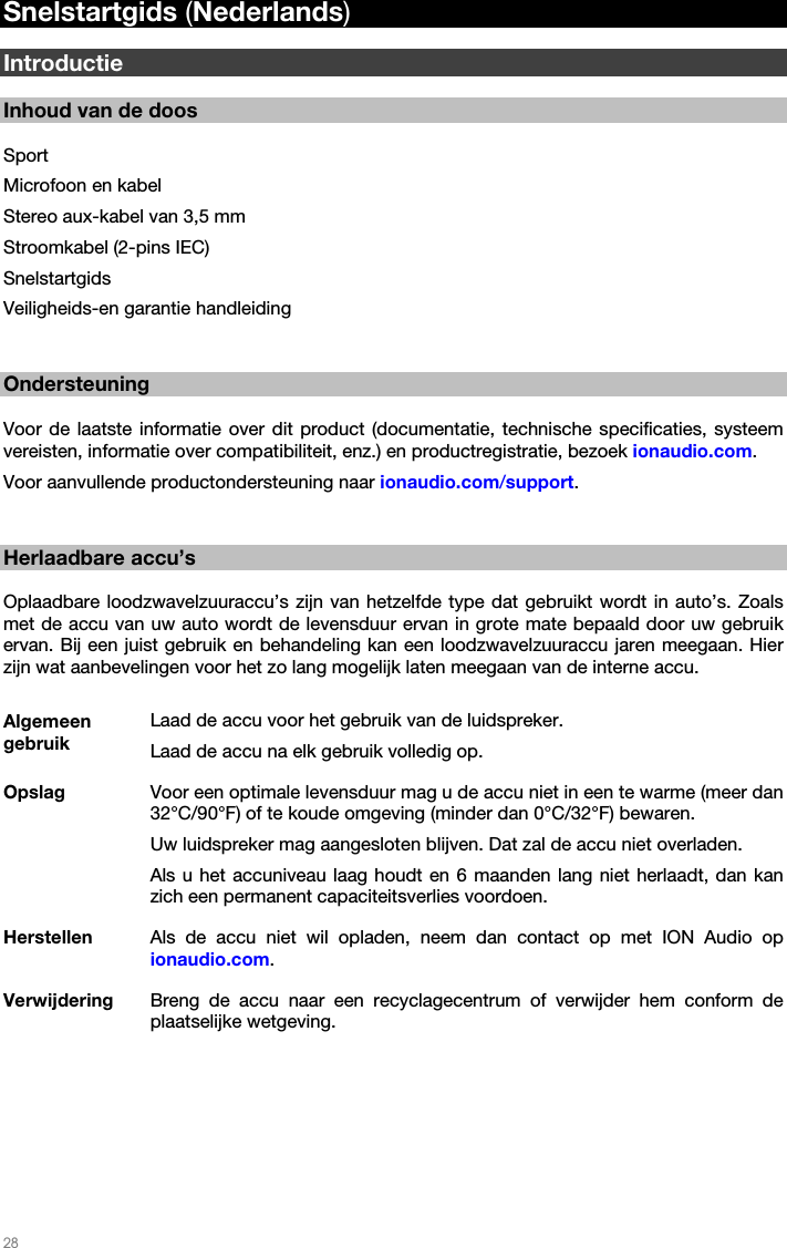   28   Snelstartgids (Nederlands)  Introductie  Inhoud van de doos  Sport Microfoon en kabel Stereo aux-kabel van 3,5 mm Stroomkabel (2-pins IEC) Snelstartgids Veiligheids-en garantie handleiding   Ondersteuning  Voor de laatste informatie over dit product (documentatie, technische specificaties, systeem vereisten, informatie over compatibiliteit, enz.) en productregistratie, bezoek ionaudio.com.  Voor aanvullende productondersteuning naar ionaudio.com/support.   Herlaadbare accu’s  Oplaadbare loodzwavelzuuraccu’s zijn van hetzelfde type dat gebruikt wordt in auto’s. Zoals met de accu van uw auto wordt de levensduur ervan in grote mate bepaald door uw gebruik ervan. Bij een juist gebruik en behandeling kan een loodzwavelzuuraccu jaren meegaan. Hier zijn wat aanbevelingen voor het zo lang mogelijk laten meegaan van de interne accu.  Algemeen gebruik Laad de accu voor het gebruik van de luidspreker. Laad de accu na elk gebruik volledig op. Opslag  Voor een optimale levensduur mag u de accu niet in een te warme (meer dan 32°C/90°F) of te koude omgeving (minder dan 0°C/32°F) bewaren.  Uw luidspreker mag aangesloten blijven. Dat zal de accu niet overladen. Als u het accuniveau laag houdt en 6 maanden lang niet herlaadt, dan kan zich een permanent capaciteitsverlies voordoen. Herstellen  Als de accu niet wil opladen, neem dan contact op met ION Audio op ionaudio.com. Verwijdering  Breng de accu naar een recyclagecentrum of verwijder hem conform de plaatselijke wetgeving.  