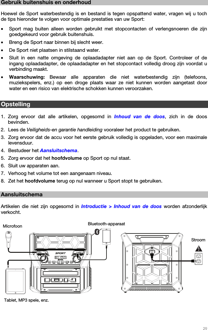   29   Gebruik buitenshuis en onderhoud  Hoewel de Sport waterbestendig is en bestand is tegen opspattend water, vragen wij u toch de tips hieronder te volgen voor optimale prestaties van uw Sport: • Sport mag buiten alleen worden gebruikt met stopcontacten of verlengsnoeren die zijn goedgekeurd voor gebruik buitenshuis. • Breng de Sport naar binnen bij slecht weer. • De Sport niet plaatsen in stilstaand water. • Sluit in een natte omgeving de oplaadadapter niet aan op de Sport. Controleer of de ingang oplaadadapter, de oplaadadapter en het stopcontact volledig droog zijn voordat u verbinding maakt. • Waarschuwing: Bewaar alle apparaten die niet waterbestendig zijn (telefoons, muziekspelers, enz.) op een droge plaats waar ze niet kunnen worden aangetast door water en een risico van elektrische schokken kunnen veroorzaken.  Opstelling  1. Zorg ervoor dat alle artikelen, opgesomd in Inhoud van de doos, zich in de doos bevinden. 2. Lees de Veiligheids-en garantie handleiding vooraleer het product te gebruiken. 3. Zorg ervoor dat de accu voor het eerste gebruik volledig is opgeladen, voor een maximale levensduur. 4. Bestudeer het Aansluitschema.  5. Zorg ervoor dat het hoofdvolume op Sport op nul staat. 6. Sluit uw apparaten aan.  7. Verhoog het volume tot een aangenaam niveau.  8. Zet het hoofdvolume terug op nul wanneer u Sport stopt te gebruiken.  Aansluitschema  Artikelen die niet zijn opgesomd in Introductie &gt; Inhoud van de doos worden afzonderlijk verkocht.     Bluetooth-apparaatMicrofoon Stroom Tablet, MP3 spele, enz. 