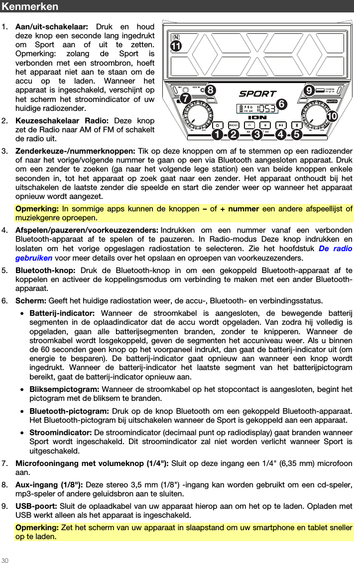   30   Kenmerken  1. Aan/uit-schakelaar:  Druk en houd deze knop een seconde lang ingedrukt om Sport aan of uit te zetten. Opmerking: zolang de Sport is verbonden met een stroombron, hoeft het apparaat niet aan te staan om de accu op te laden. Wanneer het apparaat is ingeschakeld, verschijnt op het scherm het stroomindicator of uw huidige radiozender. 2. Keuzeschakelaar Radio: Deze knop zet de Radio naar AM of FM of schakelt de radio uit. 3. Zenderkeuze-/nummerknoppen: Tik op deze knoppen om af te stemmen op een radiozender of naar het vorige/volgende nummer te gaan op een via Bluetooth aangesloten apparaat. Druk om een zender te zoeken (ga naar het volgende lege station) een van beide knoppen enkele seconden in, tot het apparaat op zoek gaat naar een zender. Het apparaat onthoudt bij het uitschakelen de laatste zender die speelde en start die zender weer op wanneer het apparaat opnieuw wordt aangezet. Opmerking: In sommige apps kunnen de knoppen – of + nummer een andere afspeellijst of muziekgenre oproepen. 4. Afspelen/pauzeren/voorkeuzezenders: Indrukken om een nummer vanaf een verbonden Bluetooth-apparaat af te spelen of te pauzeren. In Radio-modus Deze knop indrukken en loslaten om het vorige opgeslagen radiostation te selecteren. Zie het hoofdstuk De radio gebruiken voor meer details over het opslaan en oproepen van voorkeuzezenders. 5. Bluetooth-knop: Druk de Bluetooth-knop in om een gekoppeld Bluetooth-apparaat af te koppelen en activeer de koppelingsmodus om verbinding te maken met een ander Bluetooth-apparaat. 6. Scherm: Geeft het huidige radiostation weer, de accu-, Bluetooth- en verbindingsstatus. • Batterij-indicator:  Wanneer de stroomkabel is aangesloten, de bewegende batterij segmenten in de oplaadindicator dat de accu wordt opgeladen. Van zodra hij volledig is opgeladen, gaan alle batterijsegmenten branden, zonder te knipperen. Wanneer de stroomkabel wordt losgekoppeld, geven de segmenten het accuniveau weer. Als u binnen de 60 seconden geen knop op het voorpaneel indrukt, dan gaat de batterij-indicator uit (om energie te besparen). De batterij-indicator gaat opnieuw aan wanneer een knop wordt ingedrukt. Wanneer de batterij-indicator het laatste segment van het batterijpictogram bereikt, gaat de batterij-indicator opnieuw aan. • Bliksempictogram: Wanneer de stroomkabel op het stopcontact is aangesloten, begint het pictogram met de bliksem te branden. • Bluetooth-pictogram: Druk op de knop Bluetooth om een gekoppeld Bluetooth-apparaat. Het Bluetooth-pictogram bij uitschakelen wanneer de Sport is gekoppeld aan een apparaat. • Stroomindicator: De stroomindicator (decimaal punt op radiodisplay) gaat branden wanneer Sport wordt ingeschakeld. Dit stroomindicator zal niet worden verlicht wanneer Sport is uitgeschakeld. 7. Microfooningang met volumeknop (1/4&quot;): Sluit op deze ingang een 1/4&quot; (6,35 mm) microfoon aan. 8. Aux-ingang (1/8&quot;): Deze stereo 3,5 mm (1/8&quot;) -ingang kan worden gebruikt om een cd-speler, mp3-speler of andere geluidsbron aan te sluiten. 9. USB-poort: Sluit de oplaadkabel van uw apparaat hierop aan om het op te laden. Opladen met USB werkt alleen als het apparaat is ingeschakeld. Opmerking: Zet het scherm van uw apparaat in slaapstand om uw smartphone en tablet sneller op te laden. 12 53467891011