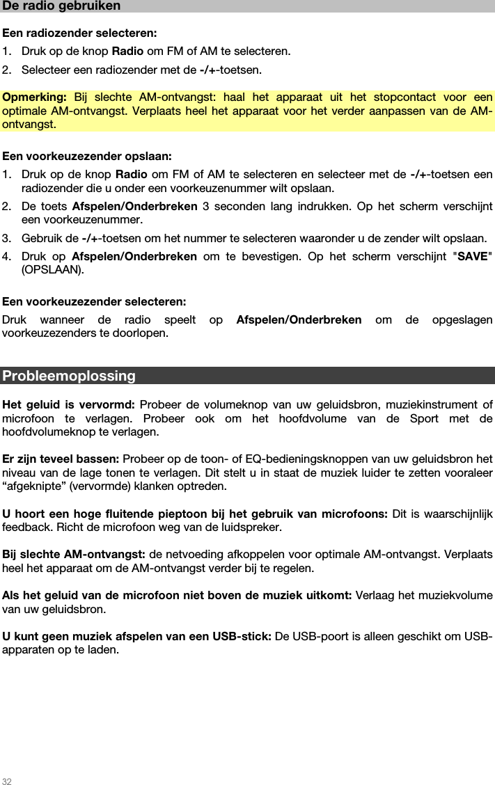   32   De radio gebruiken  Een radiozender selecteren: 1. Druk op de knop Radio om FM of AM te selecteren. 2. Selecteer een radiozender met de -/+-toetsen.    Opmerking:  Bij slechte AM-ontvangst: haal het apparaat uit het stopcontact voor een optimale AM-ontvangst. Verplaats heel het apparaat voor het verder aanpassen van de AM-ontvangst.  Een voorkeuzezender opslaan: 1. Druk op de knop Radio om FM of AM te selecteren en selecteer met de -/+-toetsen een radiozender die u onder een voorkeuzenummer wilt opslaan.   2. De toets Afspelen/Onderbreken  3 seconden lang indrukken. Op het scherm verschijnt een voorkeuzenummer. 3. Gebruik de -/+-toetsen om het nummer te selecteren waaronder u de zender wilt opslaan. 4. Druk op Afspelen/Onderbreken om te bevestigen. Op het scherm verschijnt &quot;SAVE&quot; (OPSLAAN).  Een voorkeuzezender selecteren:  Druk wanneer de radio speelt op Afspelen/Onderbreken om de opgeslagen voorkeuzezenders te doorlopen.   Probleemoplossing  Het geluid is vervormd: Probeer de volumeknop van uw geluidsbron, muziekinstrument of microfoon te verlagen. Probeer ook om het hoofdvolume van de Sport met de hoofdvolumeknop te verlagen.  Er zijn teveel bassen: Probeer op de toon- of EQ-bedieningsknoppen van uw geluidsbron het niveau van de lage tonen te verlagen. Dit stelt u in staat de muziek luider te zetten vooraleer “afgeknipte” (vervormde) klanken optreden.   U hoort een hoge fluitende pieptoon bij het gebruik van microfoons: Dit is waarschijnlijk feedback. Richt de microfoon weg van de luidspreker.  Bij slechte AM-ontvangst: de netvoeding afkoppelen voor optimale AM-ontvangst. Verplaats heel het apparaat om de AM-ontvangst verder bij te regelen.   Als het geluid van de microfoon niet boven de muziek uitkomt: Verlaag het muziekvolume van uw geluidsbron.  U kunt geen muziek afspelen van een USB-stick: De USB-poort is alleen geschikt om USB-apparaten op te laden.    