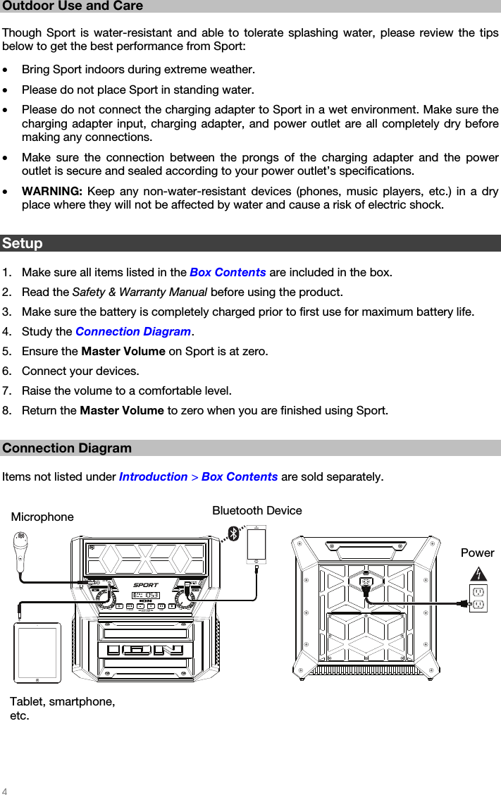   4   Outdoor Use and Care  Though Sport is water-resistant and able to tolerate splashing water, please review the tips below to get the best performance from Sport:  • Bring Sport indoors during extreme weather. • Please do not place Sport in standing water. • Please do not connect the charging adapter to Sport in a wet environment. Make sure the charging adapter input, charging adapter, and power outlet are all completely dry before making any connections. • Make sure the connection between the prongs of the charging adapter and the power outlet is secure and sealed according to your power outlet’s specifications. • WARNING: Keep any non-water-resistant devices (phones, music players, etc.) in a dry place where they will not be affected by water and cause a risk of electric shock.  Setup  1. Make sure all items listed in the Box Contents are included in the box. 2. Read the Safety &amp; Warranty Manual before using the product. 3. Make sure the battery is completely charged prior to first use for maximum battery life. 4. Study the Connection Diagram. 5. Ensure the Master Volume on Sport is at zero. 6. Connect your devices. 7. Raise the volume to a comfortable level. 8. Return the Master Volume to zero when you are finished using Sport.  Connection Diagram  Items not listed under Introduction &gt; Box Contents are sold separately.      Microphone Power Bluetooth Device Tablet, smartphone, etc. 