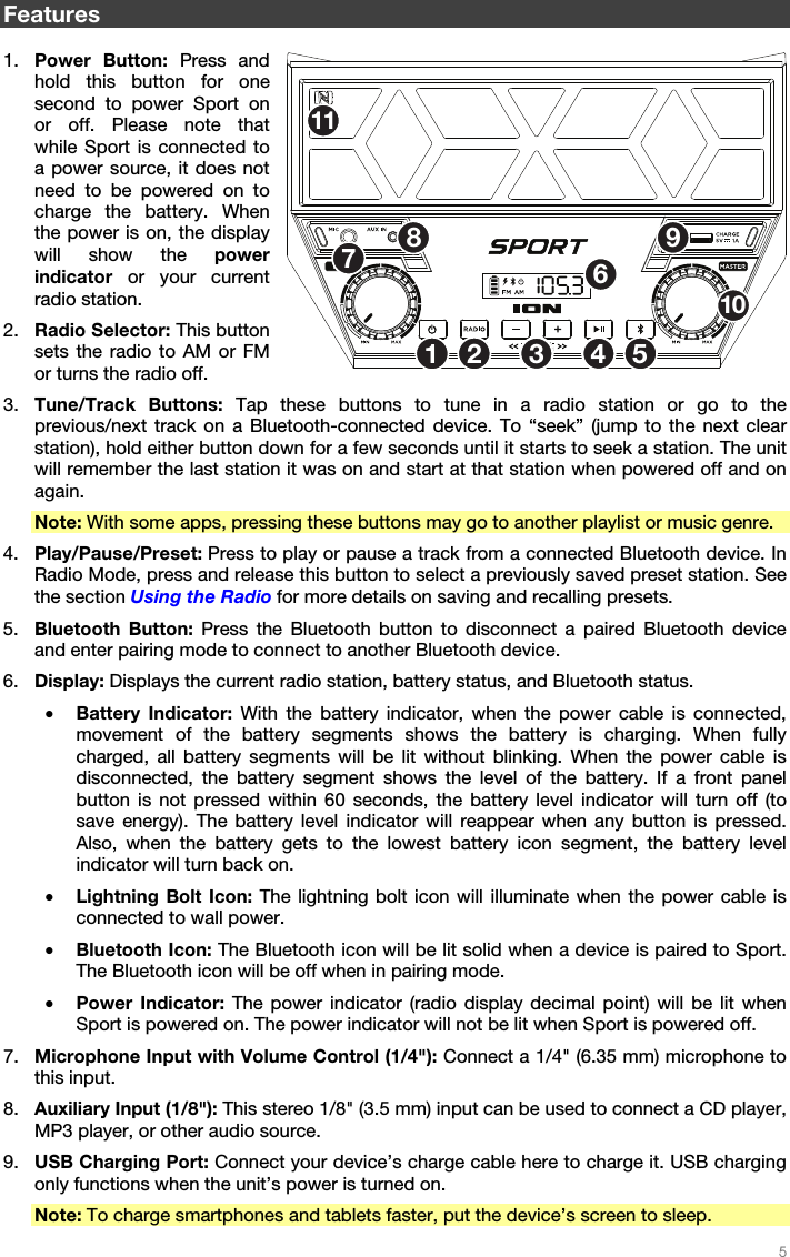   5   Features  1. Power Button: Press and hold this button for one second to power Sport on or off. Please note that while Sport is connected to a power source, it does not need to be powered on to charge the battery. When the power is on, the display will show the power indicator or your current radio station. 2. Radio Selector: This button sets the radio to AM or FM or turns the radio off. 3. Tune/Track Buttons: Tap these buttons to tune in a radio station or go to the previous/next track on a Bluetooth-connected device. To “seek” (jump to the next clear station), hold either button down for a few seconds until it starts to seek a station. The unit will remember the last station it was on and start at that station when powered off and on again. Note: With some apps, pressing these buttons may go to another playlist or music genre. 4. Play/Pause/Preset: Press to play or pause a track from a connected Bluetooth device. In Radio Mode, press and release this button to select a previously saved preset station. See the section Using the Radio for more details on saving and recalling presets. 5. Bluetooth Button: Press the Bluetooth button to disconnect a paired Bluetooth device and enter pairing mode to connect to another Bluetooth device. 6. Display: Displays the current radio station, battery status, and Bluetooth status. • Battery Indicator: With the battery indicator, when the power cable is connected, movement of the battery segments shows the battery is charging. When fully charged, all battery segments will be lit without blinking. When the power cable is disconnected, the battery segment shows the level of the battery. If a front panel button is not pressed within 60 seconds, the battery level indicator will turn off (to save energy). The battery level indicator will reappear when any button is pressed. Also, when the battery gets to the lowest battery icon segment, the battery level indicator will turn back on. • Lightning Bolt Icon: The lightning bolt icon will illuminate when the power cable is connected to wall power. • Bluetooth Icon: The Bluetooth icon will be lit solid when a device is paired to Sport. The Bluetooth icon will be off when in pairing mode. • Power Indicator: The power indicator (radio display decimal point) will be lit when Sport is powered on. The power indicator will not be lit when Sport is powered off. 7. Microphone Input with Volume Control (1/4&quot;): Connect a 1/4&quot; (6.35 mm) microphone to this input. 8. Auxiliary Input (1/8&quot;): This stereo 1/8&quot; (3.5 mm) input can be used to connect a CD player, MP3 player, or other audio source. 9. USB Charging Port: Connect your device’s charge cable here to charge it. USB charging only functions when the unit’s power is turned on. Note: To charge smartphones and tablets faster, put the device’s screen to sleep. 12 53467891011