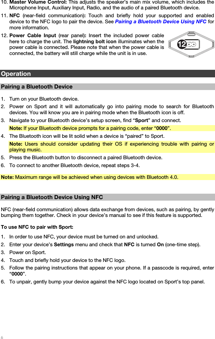   6   10. Master Volume Control: This adjusts the speaker’s main mix volume, which includes the Microphone Input, Auxiliary Input, Radio, and the audio of a paired Bluetooth device. 11. NFC  (near-field communication): Touch and briefly hold your supported and enabled device to the NFC logo to pair the device. See Pairing a Bluetooth Device Using NFC for more information. 12. Power Cable Input (rear panel): Insert the included power cable here to charge the unit. The lightning bolt icon illuminates when the power cable is connected. Please note that when the power cable is connected, the battery will still charge while the unit is in use.   Operation  Pairing a Bluetooth Device  1. Turn on your Bluetooth device. 2. Power on Sport and it will automatically go into pairing mode to search for Bluetooth devices. You will know you are in pairing mode when the Bluetooth icon is off. 3. Navigate to your Bluetooth device’s setup screen, find “Sport” and connect. Note: If your Bluetooth device prompts for a pairing code, enter “0000”. 4. The Bluetooth icon will be lit solid when a device is “paired” to Sport. Note: Users should consider updating their OS if experiencing trouble with pairing or playing music. 5. Press the Bluetooth button to disconnect a paired Bluetooth device. 6. To connect to another Bluetooth device, repeat steps 3-4.  Note: Maximum range will be achieved when using devices with Bluetooth 4.0.   Pairing a Bluetooth Device Using NFC  NFC (near-field communication) allows data exchange from devices, such as pairing, by gently bumping them together. Check in your device’s manual to see if this feature is supported.  To use NFC to pair with Sport: 1. In order to use NFC, your device must be turned on and unlocked. 2. Enter your device’s Settings menu and check that NFC is turned On (one-time step). 3. Power on Sport. 4. Touch and briefly hold your device to the NFC logo. 5. Follow the pairing instructions that appear on your phone. If a passcode is required, enter “0000”. 6. To unpair, gently bump your device against the NFC logo located on Sport’s top panel. 12