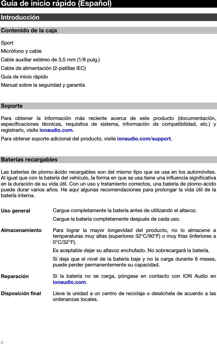   8   Guía de inicio rápido (Español)  Introducción  Contenido de la caja  Sport Micrófono y cable Cable auxiliar estéreo de 3,5 mm (1/8 pulg.) Cable de alimentación (2-patillas IEC) Guía de inicio rápido Manual sobre la seguridad y garantía   Soporte  Para obtener la información más reciente acerca de este producto (documentación, especificaciones técnicas, requisitos de sistema, información de compatibilidad, etc.) y registrarlo, visite ionaudio.com. Para obtener soporte adicional del producto, visite ionaudio.com/support.   Baterías recargables  Las baterías de plomo-ácido recargables son del mismo tipo que se usa en los automóviles. Al igual que con la batería del vehículo, la forma en que se usa tiene una influencia significativa en la duración de su vida útil. Con un uso y tratamiento correctos, una batería de plomo-ácido puede durar varios años. He aquí algunas recomendaciones para prolongar la vida útil de la batería interna.  Uso general  Cargue completamente la batería antes de utilizando el altavoz. Cargue la batería completamente después de cada uso. Almacenamiento  Para lograr la mayor longevidad del producto, no lo almacene a temperaturas muy altas (superiores 32°C/90°F) o muy frías (inferiores a 0°C/32°F). Es aceptable dejar su altavoz enchufado. No sobrecargará la batería. Si deja que el nivel de la batería baje y no la carga durante 6 meses, puede perder permanentemente su capacidad. Reparación  Si la batería no se carga, póngase en contacto con ION Audio en ionaudio.com. Disposición final  Lleve la unidad a un centro de reciclaje o deséchela de acuerdo a las ordenanzas locales. 