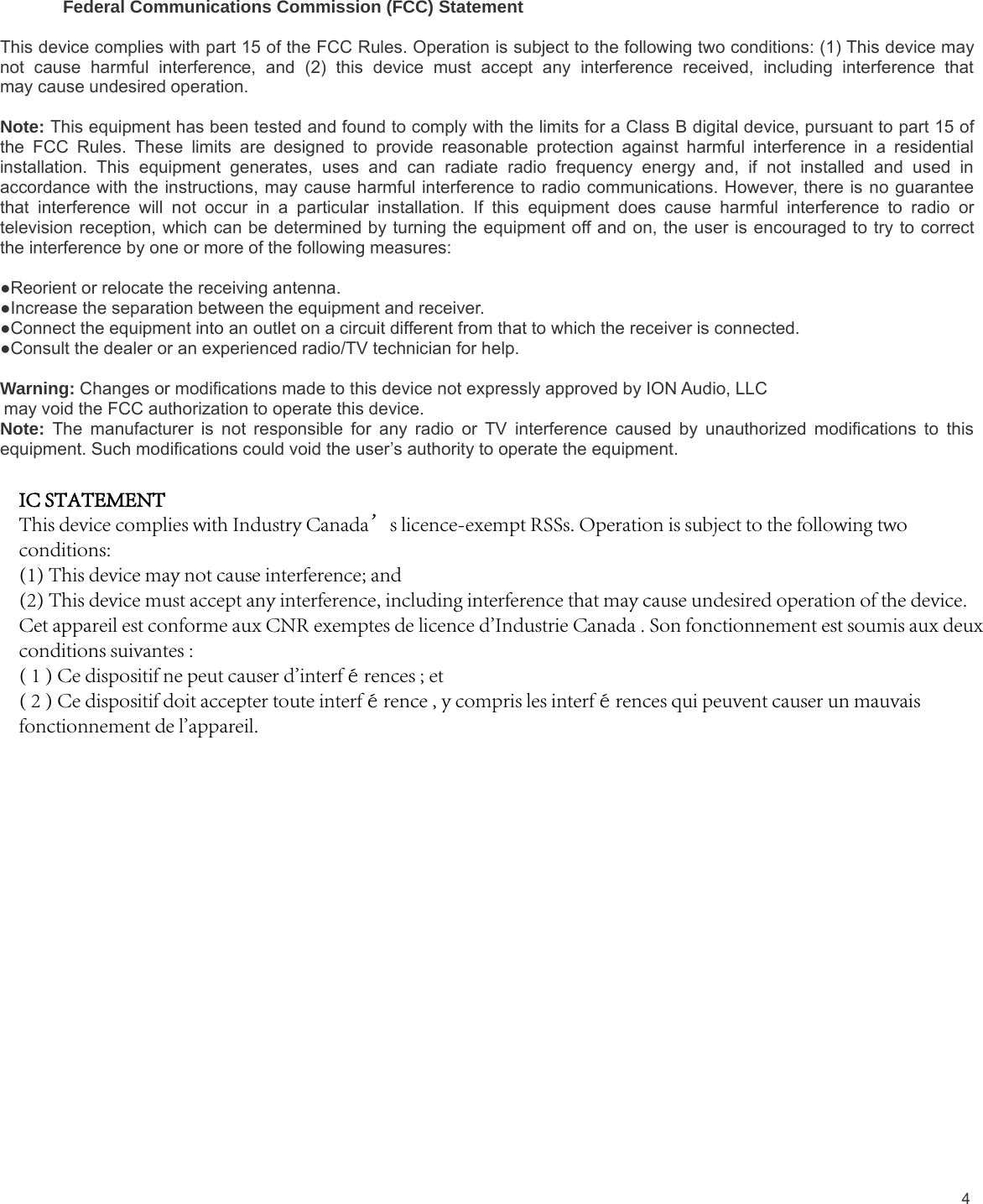 4Federal Communications Commission (FCC) StatementThis device complies with part 15 of the FCC Rules. Operation is subject to the following two conditions: (1) This device maynot cause harmful interference, and (2) this device must accept any interference received, including interference thatmay cause undesired operation.Note: This equipment has been tested and found to comply with the limits for a Class B digital device, pursuant to part 15 ofthe FCC Rules. These limits are designed to provide reasonable protection against harmful interference in a residentialinstallation. This equipment generates, uses and can radiate radio frequency energy and, if not installed and used inaccordance with the instructions, may cause harmful interference to radio communications. However, there is no guaranteethat interference will not occur in a particular installation. If this equipment does cause harmful interference to radio ortelevision reception, which can be determined by turning the equipment off and on, the user is encouraged to try to correctthe interference by one or more of the following measures:●Reorient or relocate the receiving antenna.●Increase the separation between the equipment and receiver.●Connect the equipment into an outlet on a circuit different from that to which the receiver is connected.●Consult the dealer or an experienced radio/TV technician for help.Warning: Changes or modifications made to this device not expressly approved by ION Audio, LLCmay void the FCC authorization to operate this device.Note: The manufacturer is not responsible for any radio or TV interference caused by unauthorized modifications to thisequipment. Such modifications could void the user’s authority to operate the equipment.IC STATEMENTThis device complies with Industry Canada’s licence-exempt RSSs. Operation is subject to the following two conditions: (1) This device may not cause interference; and (2) This device must accept any interference, including interference that may cause undesired operation of the device. Cet appareil est conforme aux CNR exemptes de licence d&apos;Industrie Canada . Son fonctionnement est soumis aux deux conditions suivantes :( 1 ) Ce dispositif ne peut causer d&apos;interférences ; et( 2 ) Ce dispositif doit accepter toute interférence , y compris les interférences qui peuvent causer un mauvais fonctionnement de l&apos;appareil.