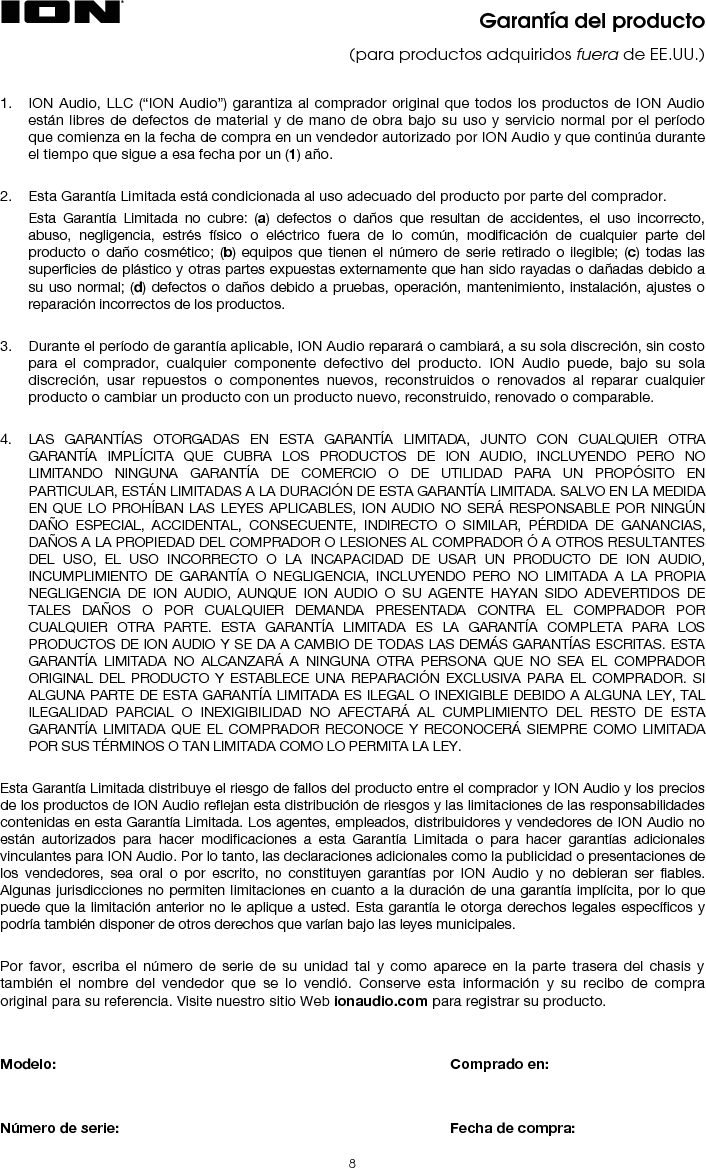  9 Información sobre devoluciones  • Debe obtenerse un número de autorización de devolución (RMA) del representante local de su fabricante. Para información sobre su representante, visite ionaudio.com.  • Debe incluirse una copia del recibo original para que pueda repararse el equipo en garantía. • En caso de un equipo defectuoso, este debe ser embalado en su embalaje original.  • Debe incluirse una capa de adicional de embalaje exterior para asegurar la seguridad del producto. En caso de que no se siga este procedimiento, el equipo podría estar desprotegido en tránsito y, por tanto, se podría poner en peligro la garantía.  • ION Audio no aceptará envíos COD (contra reembolso) y no se ofrecerá petición de servicio (call tag) para mercancías devueltas.  • ION Audio no devolverá mercancía reparada a los clientes mediante servicio prioritario, a menos que exista una petición por escrito a expensas del cliente. Las peticiones deben ser dirigidas por escrito junto con la mercancía devuelta. • El equipo defectuoso debería ser enviado al servicio de reparación local, con los gastos de transporte pagados por adelantado junto con un número de autorización de devolución (RMA) impreso con claridad en el embalaje externo y el recibo de compra original.   Instrucciones importantes de seguridad  1. Lea y conserve estas instrucciones. Preste atención a las advertencias y siga todas las instrucciones. 2. No use este equipo cerca de agua. 3. Límpielo sólo con un paño seco. 4. No bloquee las aberturas de ventilación. Instale el equipo de acuerdo con las instrucciones del fabricante. No instale este equipo en un espacio confinado o “dentro de una caja” tal como una biblioteca o una unidad similar, y mantenga buenas condiciones de iluminación. No debe impedirse la ventilación cubriendo las aberturas correspondientes (si es aplicable) con elementos tales como periódicos, manteles, cortinas, etc. 5. No instale el equipo cerca de fuentes de calor tales como radiadores, aberturas de entrada de calefacción, calefactores u otros aparatos (incluidos amplificadores) que generen calor. No coloque fuentes de llamas vivas tales como velas encendidas en el aparato. 6. No anule la función de seguridad del enchufe tipo polarizado o con conexión a tierra. Un enchufe polarizado tiene dos patillas, una más ancha que la otra. Un enchufe de tipo de conexión a tierra tiene dos patillas y una clavija de puesta a tierra. La patilla ancha o la tercera clavija son para su seguridad. Si el enchufe provisto no entra en su tomacorriente, consulte a un electricista y solicítele el reemplazo del tomacorriente obsolete.  7. Proteja el cable de alimentación de modo que no lo pisen ni quede estrangulado, particularmente en los enchufes, tomacorrientes y el punto donde sale del equipo. 8. Use sólo agregados y accesorios especificados por el fabricante. 9. Use sólo el carrito, soporte, trípode, ménsula o mesa especificados por el fabricante o vendidos con el equipo (si es aplicable). Si usa un carrito, tenga cuidado al mover la combinación de carrito/equipo para evitar que se vuelque y produzca lesiones. 10. Desenchufe este equipo durante las tormentas eléctricas o cuando no lo use por períodos prolongados. 11. Solicite todo servicio a personal de servicio calificado. Se requiere servicio cuando el equipo se dañó de cualquier manera, por ejemplo si se dañaron el cable o el enchufe de alimentación, si se derramó líquido o cayeron objetos dentro del equipo, si el mismo estuvo expuesto a la lluvia o la humedad, si no funciona normalmente o se dejó caer. 12. Suministro eléctrico: Conecte este producto solamente a un suministro eléctrico del tipo que se describe en estas instrucciones de operación o según se indique en la unidad. 13. Selectores de voltaje interno/externo (si es aplicable): Los conmutadores selectores de voltaje interno y externo, si existen, solo deben ser reconfigurados y reequipados con un enchufe adecuado para voltaje alternativo por un técnico cualificado. No intente modificar esto usted mismo. 14. Agua y humedad: Este producto se debe mantener fuera del contacto directo con los líquidos. El aparato no debe ser expuesto al goteo o a la salpicadura y ningun objeto lleno de líquidos, como serián los floreros, debe ser colocados cerca del aparato. 15. Precaución (si es aplicable):  Peligro de la explosión si la batería se substituye incorrectamente. Substituir solamente por el mismo o el tipo equivalente. Las baterías (un bloque de baterías o una batería instalada) no se deben exponer a calor excesivo, tal como la luz solar, el fuego, etc. 16. Cuando se usa el enchufe del suministro eléctrico o el acoplador de un artefacto como dispositivo de desconexión, el mismo debe permanecer listo a operar. 17. Terminal de conexión a tierra de protección (si es aplicable): El artefacto debe conectarse a un tomacorriente del suministro eléctrico con una conexión a tierra de protección. 18. (Si es aplicable) Este símbolo significa que el equipo es un artefacto eléctrico Clase II o de doble aislamiento. Está diseñado de manera tal que no requiere una conexión de seguridad a la tierra eléctrica. 