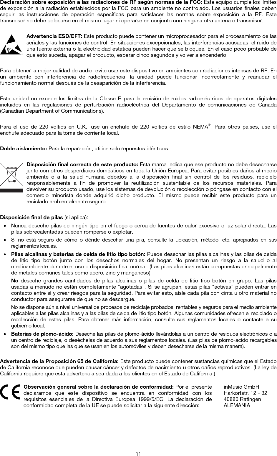  11 Declaración sobre exposición a las radiaciones de RF según normas de la FCC: Este equipo cumple los límites de exposición a la radiación establecidos por la FCC para un ambiente no controlado. Los usuarios finales deben seguir las instrucciones de operación específicas para satisfacer las normas sobre exposición a la RF. Este transmisor no debe colocarse en el mismo lugar ni operarse en conjunto con ninguna otra antena o transmisor.  Advertencia ESD/EFT: Este producto puede contener un microprocesador para el procesamiento de las señales y las funciones de control. En situaciones excepcionales, las interferencias acusadas, el ruido de una fuente externa o la electricidad estática pueden hacer que se bloquee. En el caso poco probable de que esto suceda, apagar el producto, esperar cinco segundos y volver a encenderlo.  Para obtener la mejor calidad de audio, evite usar este dispositivo en ambientes con radiaciones intensas de RF. En un ambiente con interferencia de radiofrecuencia, la unidad puede funcionar incorrectamente y reanudar el funcionamiento normal después de la desaparición de la interferencia.  Esta unidad no excede los límites de la Classe B para la emisión de ruidos radioeléctricos de aparatos digitales incluidos en las regulaciones de perturbación radioeléctrica del Departamento de comunicaciones de Canadá (Canadian Department of Communications).  Para el uso de 220 voltios en U.K., use un enchufe de 220 voltios de estilo NEMA®. Para otros países, use el enchufe adecuado para la toma de corriente local.  Doble aislamiento: Para la reparación, utilice solo repuestos idénticos.  Disposición final correcta de este producto: Esta marca indica que ese producto no debe desecharse junto con otros desperdicios domésticos en toda la Unión Europea. Para evitar posibles daños al medio ambiente o a la salud humana debidos a la disposición final sin control de los residuos, recíclelo responsablemente a fin de promover la reutilización sustentable de los recursos materiales. Para devolver su producto usado, use los sistemas de devolución o recolección o póngase en contacto con el comercio minorista donde adquirió dicho producto. El mismo puede recibir este producto para un reciclado ambientalmente seguro.  Disposición final de pilas (si aplica): • Nunca deseche pilas de ningún tipo en el fuego o cerca de fuentes de calor excesivo o luz solar directa. Las pilas sobrecalentadas pueden romperse o explotar. • Si no está seguro de cómo o dónde desechar una pila, consulte la ubicación, método, etc. apropiados en sus reglamentos locales. • Pilas alcalinas y baterías de celda de litio tipo botón: Puede desechar las pilas alcalinas y las pilas de celda de litio tipo botón junto con los desechos normales del hogar. No presentan un riesgo a la salud o al medioambiente durante el uso o disposición final normal. (Las pilas alcalinas están compuestas principalmente de metales comunes tales como acero, zinc y manganeso). No deseche grandes cantidades de pilas alcalinas o pilas de celda de litio tipo botón en grupo. Las pilas usadas a menudo no están completamente “agotadas”. Si se agrupan, estas pilas “activas” pueden entrar en contacto entre sí y crear riesgos para la seguridad. Para evitar esto, aísle cada pila con cinta u otro material no conductor para asegurarse de que no se descargue. No se dispone aún a nivel universal de procesos de reciclaje probados, rentables y seguros para el medio ambiente aplicables a las pilas alcalinas y a las pilas de celda de litio tipo botón. Algunas comunidades ofrecen el reciclado o recolección de estas pilas. Para obtener más información, consulte sus reglamentos locales o contacte a su gobierno local. • Baterías de plomo-ácido: Deseche las pilas de plomo-ácido llevándolas a un centro de residuos electrónicos o a un centro de reciclaje, o deséchelas de acuerdo a sus reglamentos locales. (Las pilas de plomo-ácido recargables son del mismo tipo que las que se usan en los automóviles y deben desecharse de la misma manera).  Advertencia de la Proposición 65 de California: Este producto puede contener sustancias químicas que el Estado de California reconoce que pueden causar cáncer y defectos de nacimiento u otros daños reproductivos. (La ley de California requiere que esta advertencia sea dada a los clientes en el Estado de California.)   Observación general sobre la declaración de conformidad: Por el presente declaramos que este dispositivo se encuentra en conformidad con los requisitos esenciales de la Directiva Europea 1999/5/EC. La declaración de conformidad completa de la UE se puede solicitar a la siguiente dirección: inMusic GmbH Harkortstr. 12 - 32 40880 Ratingen ALEMANIA 