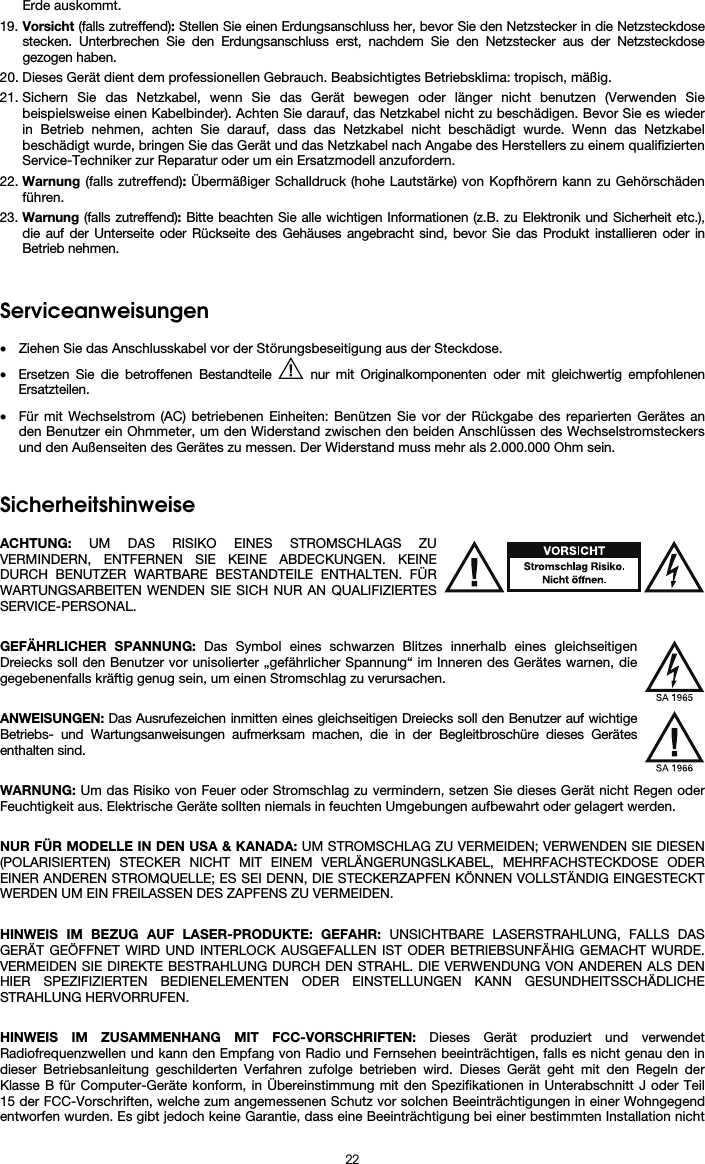  22 Erde auskommt. 19. Vorsicht (falls zutreffend): Stellen Sie einen Erdungsanschluss her, bevor Sie den Netzstecker in die Netzsteckdose stecken. Unterbrechen Sie den Erdungsanschluss erst, nachdem Sie den Netzstecker aus der Netzsteckdose gezogen haben. 20. Dieses Gerät dient dem professionellen Gebrauch. Beabsichtigtes Betriebsklima: tropisch, mäßig. 21. Sichern Sie das Netzkabel, wenn Sie das Gerät bewegen oder länger nicht benutzen (Verwenden Sie beispielsweise einen Kabelbinder). Achten Sie darauf, das Netzkabel nicht zu beschädigen. Bevor Sie es wieder in Betrieb nehmen, achten Sie darauf, dass das Netzkabel nicht beschädigt wurde. Wenn das Netzkabel beschädigt wurde, bringen Sie das Gerät und das Netzkabel nach Angabe des Herstellers zu einem qualifizierten Service-Techniker zur Reparatur oder um ein Ersatzmodell anzufordern. 22. Warnung (falls zutreffend): Übermäßiger Schalldruck (hohe Lautstärke) von Kopfhörern kann zu Gehörschäden führen. 23. Warnung (falls zutreffend): Bitte beachten Sie alle wichtigen Informationen (z.B. zu Elektronik und Sicherheit etc.), die auf der Unterseite oder Rückseite des Gehäuses angebracht sind, bevor Sie das Produkt installieren oder in Betrieb nehmen.   Serviceanweisungen  • Ziehen Sie das Anschlusskabel vor der Störungsbeseitigung aus der Steckdose.  • Ersetzen Sie die betroffenen Bestandteile   nur mit Originalkomponenten oder mit gleichwertig empfohlenen Ersatzteilen.  • Für mit Wechselstrom (AC) betriebenen Einheiten: Benützen Sie vor der Rückgabe des reparierten Gerätes an den Benutzer ein Ohmmeter, um den Widerstand zwischen den beiden Anschlüssen des Wechselstromsteckers und den Außenseiten des Gerätes zu messen. Der Widerstand muss mehr als 2.000.000 Ohm sein.   Sicherheitshinweise  ACHTUNG: UM DAS RISIKO EINES STROMSCHLAGS ZU VERMINDERN, ENTFERNEN SIE KEINE ABDECKUNGEN. KEINE DURCH BENUTZER WARTBARE BESTANDTEILE ENTHALTEN. FÜR WARTUNGSARBEITEN WENDEN SIE SICH NUR AN QUALIFIZIERTES SERVICE-PERSONAL.  GEFÄHRLICHER SPANNUNG: Das Symbol eines schwarzen Blitzes innerhalb eines gleichseitigen Dreiecks soll den Benutzer vor unisolierter „gefährlicher Spannung“ im Inneren des Gerätes warnen, die gegebenenfalls kräftig genug sein, um einen Stromschlag zu verursachen.  ANWEISUNGEN: Das Ausrufezeichen inmitten eines gleichseitigen Dreiecks soll den Benutzer auf wichtige Betriebs- und Wartungsanweisungen aufmerksam machen, die in der Begleitbroschüre dieses Gerätes enthalten sind.  WARNUNG: Um das Risiko von Feuer oder Stromschlag zu vermindern, setzen Sie dieses Gerät nicht Regen oder Feuchtigkeit aus. Elektrische Geräte sollten niemals in feuchten Umgebungen aufbewahrt oder gelagert werden.  NUR FÜR MODELLE IN DEN USA &amp; KANADA: UM STROMSCHLAG ZU VERMEIDEN; VERWENDEN SIE DIESEN (POLARISIERTEN) STECKER NICHT MIT EINEM VERLÄNGERUNGSLKABEL, MEHRFACHSTECKDOSE ODER EINER ANDEREN STROMQUELLE; ES SEI DENN, DIE STECKERZAPFEN KÖNNEN VOLLSTÄNDIG EINGESTECKT WERDEN UM EIN FREILASSEN DES ZAPFENS ZU VERMEIDEN.  HINWEIS IM BEZUG AUF LASER-PRODUKTE: GEFAHR: UNSICHTBARE LASERSTRAHLUNG, FALLS DAS GERÄT GEÖFFNET WIRD UND INTERLOCK AUSGEFALLEN IST ODER BETRIEBSUNFÄHIG GEMACHT WURDE. VERMEIDEN SIE DIREKTE BESTRAHLUNG DURCH DEN STRAHL. DIE VERWENDUNG VON ANDEREN ALS DEN HIER SPEZIFIZIERTEN BEDIENELEMENTEN ODER EINSTELLUNGEN KANN GESUNDHEITSSCHÄDLICHE STRAHLUNG HERVORRUFEN.  HINWEIS IM ZUSAMMENHANG MIT FCC-VORSCHRIFTEN: Dieses Gerät produziert und verwendet Radiofrequenzwellen und kann den Empfang von Radio und Fernsehen beeinträchtigen, falls es nicht genau den in dieser Betriebsanleitung geschilderten Verfahren zufolge betrieben wird. Dieses Gerät geht mit den Regeln der Klasse B für Computer-Geräte konform, in Übereinstimmung mit den Spezifikationen in Unterabschnitt J oder Teil 15 der FCC-Vorschriften, welche zum angemessenen Schutz vor solchen Beeinträchtigungen in einer Wohngegend entworfen wurden. Es gibt jedoch keine Garantie, dass eine Beeinträchtigung bei einer bestimmten Installation nicht 