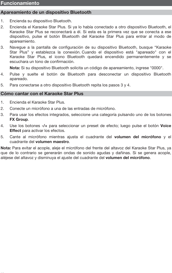   10   Funcionamiento  Apareamiento de un dispositivo Bluetooth  1. Encienda su dispositivo Bluetooth. 2. Encienda el Karaoke Star Plus. Si ya lo había conectado a otro dispositivo Bluetooth, el Karaoke Star Plus se reconectará a él. Si esta es la primera vez que se conecta a ese dispositivo, pulse el botón Bluetooth del Karaoke Star Plus para entrar al modo de apareamiento. 3. Navegue a la pantalla de configuración de su dispositivo Bluetooth, busque “Karaoke Star Plus” y establezca la conexión. Cuando el dispositivo está &quot;apareado&quot; con el Karaoke Star Plus, el icono Bluetooth quedará encendido permanentemente y se escuchara un tono de confirmación. Nota: Si su dispositivo Bluetooth solicita un código de apareamiento, ingrese &quot;0000&quot;.  4. Pulse y suelte el botón de Bluetooth para desconectar un dispositivo Bluetooth apareado. 5. Para conectarse a otro dispositivo Bluetooth repita los pasos 3 y 4.  Cómo cantar con el Karaoke Star Plus  1. Encienda el Karaoke Star Plus. 2. Conecte un micrófono a una de las entradas de micrófono. 3. Para usar los efectos integrados, seleccione una categoría pulsando uno de los botones FX Group. 4. Use los botones -/+ para seleccionar un preset de efecto; luego pulse el botón Voice Effect para activar los efectos.  5. Cante al micrófono mientras ajusta el cuadrante del volumen del micrófono y el cuadrante del volumen maestro.  Nota: Para evitar el acople, aleje el micrófono del frente del altavoz del Karaoke Star Plus, ya que de lo contrario se generarán ondas de sonido agudas y dañinas. Si se genera acople, aléjese del altavoz y disminuya el ajuste del cuadrante del volumen del micrófono.                         